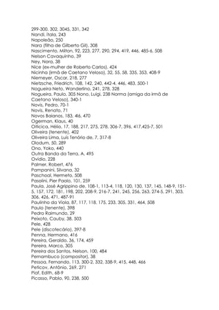 299-300, 302, 3045, 331, 342
Nandi, ítala, 243
Napoleão, 250
Nara (filha de Gilberto Gil), 308
Nascimento, Milton, 92, 223, 277, 290, 294, 419, 446, 485-6, 508
Nelson Cavaquinho, 39
Ney, Nora, 38
Nice (ex-mulher de Roberto Carlos), 424
Nicinha (irmã de Caetano Veloso), 32, 55, 58, 335, 353, 408-9
Niemeyer, Oscar, 218, 277
Nietzsche, Friedrich, 108, 142, 240, 442-4, 446, 483, 500-1
Nogueira Neto, Wanderlino, 241, 278, 328
Nogueira, Paulo, 305 Nono, Luigi, 238 Norma (amiga da irmã de
Caetano Veloso), 340-1
Novis, Pedro, 70-1
Novis, Renato, 71
Novos Baianos, 183, 4l6, 470
Ogerman, Klaus, 40
Oiticica, Hélio, 17, 188, 217, 275, 278, 306-7, 396, 417,425-7, 501
Oliveira (tenente), 402
Oliveira Lima, Luís Tenório de, 7, 317-8
Olodum, 50, 289
Ono, Yoko, 440
Outra Banda da Terra, A, 495
Ovídio, 228
Palmer, Robert, 476
Pampanini, Silvana, 32
Paschoal, Hermeto, 508
Pasolini, Pier Paolo, 101, 259
Paula, José Agrippino de, 108-1, 113-4, 118, 120, 130, 137, 145, 148-9, 151-
5, 157, 172, 181, 198, 202, 208-9, 216-7, 241, 245, 256, 263, 274-5, 291, 303,
306, 426, 471, 487-91
Paulinho da Viola, 87, 117, 118, 175, 233, 305, 331, 464, 508
Paulo (tenente), 398
Pedro Raimundo, 29
Peixoto, Cauby, 38, 503
Pele, 428
Pele (discotecário), 397-8
Penna, Hermano, 416
Pereira, Geraldo, 36, 174, 459
Pereira, Marco, 305
Pereira dos Santos, Nelson, 100, 484
Pernambuco (compositor), 38
Pessoa, Fernando, 113, 300-2, 332, 338-9, 415, 448, 466
Peticov, Antônio, 269, 271
Piaf, Edith, 68-9
Picasso, Pablo, 90, 238, 500
 