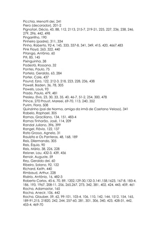 Picchia, Menotti dei, 241
Piero (decorador), 201-2
Pignatari, Décio, 43, 88, 112, 2113, 215-7, 219-21, 225, 227, 236, 238, 246,
279, 296, 442, 498
Pingarrilho, 190
Pinheiro (padre), 311, 334
Pinho, Roberto, 92-4, 145, 333, 337-8, 341, 349, 415, 420, 4667,483
Pink Floyd, 263, 322, 440
Pitanga, Antônio, 60
Piti, 85, 145
Pixinguinha, 38
Podestà, Rossana, 32
Pontes, Paulo, 75
Portela, Geraldo, 63, 284
Porter, Cole, 437
Pound, Ezra, 122, 212-3, 218, 223, 228, 236, 438
Powell, Baden, 36, 78, 305
Powels, Louis, 93
Prado, Paulo, 479, 481
Presley, Elvis, 23, 30, 33, 35, 40, 46-7, 51-2, 254, 300, 478
Prince, 270 Proust, Mareei, 69-70, 113, 240, 352
Purim, Flora, 508
Quinzinho (pai de Norma, amiga da irmã de Caetano Veloso), 341
Rabelo, Raphael, 305
Ramos, Graciliano, 134, 151, 483-4
Ramos Tinhorão, José, 114, 209
Randal Juliano, 396, 399
Rangel, Flávio, 122, 137
Rato Grosso, Agnelo, 31
Raulzito e Os Panteras, 48, 168, 189
Reis, Dilermando, 305
Reis, Équio, 90
Reis, Mário, 38, 226, 228
Reisner, Lou, 432-3, 439, 456
Renoir, Auguste, 59
Rey, Geraldo dei, 60
Ribeiro, Solano, 92, 122
Richard, Keith, 440
Rimbaud, Arthur, 228
Risério, Antônio, 16, 482-3
Roberto Carlos, 45-6, 70, 89, 1202,129-30,132-3,141,158,1623, 167-8, 183-4,
186, 193, 1967, 208-11, 256, 265,267, 273, 342, 381, 402, 424, 443, 459, 461
Rocha, Adamastor, 165
Rocha, Anecir, 106, 442
Rocha. Glauber, 59, 62, 99-101, 103-4, 106, 110, 142, 144, 1512, 154, 165,
189-91,215, 21820, 242, 244, 257-60, 281, 301, 306, 340, 423, 428-31, 442,
453-4, 469-70
 