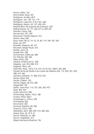 Rocha, Hélio, 134
Rocha Brito, Brasil, 227
Rodrigues, Amália, 68-9
Rodrigues, Jair, 158, 161, 179
Rodrigues, Lupicínio, 213-4, 221, 460
Rodrigues, Nelson, 62, 137, 450, 474
Roland (filho de Augusto de Campos), 220
Rolling Stones, 45, 171, 256, 271-2, 439, 441
Romero, César, 268
Ronnie Von, 291, 329
Roosevelt, Franklin Delano, 315
Rorem, Ned, 440
Rosa, Noel, 38, 67, 74, 76, 79, 83, 174, 184, 187, 269
Rose, Axl, 479
Rossellini, Roberto, 60, 101
Rouanet, Sérgio Paulo, 415
Russell, Jane, 33
Russell, Ken, 268
Sá Carneiro, Mário de, 448
Sá, Wanda, 230, 306
Sabu (ator), 333
Salazar, Antônio de O., 420
Salgado, Laís, 276, 284, 313
Salgado, Plínio, 241
Salomão, Waly, 145-6, 216, 219, 317-8, 321, 328-9, 456, 483
Sandra (irmã de Dedé e ex-mulher de Gilberto Gil), 119, 232, 321, 323,
348, 414, 446
Santana, Roberto, 77, 284, 310, 418
Santos, Benil, 454
Santos, Cléber, 120
Santos, Edgar, 58, 276, 300
Sargentelli, 120
Sartre, Jean-Paul, 113, 167, 260, 333, 472
Satie, Erik, 224
Scelsi, Giacinto, 238
Schemberg, Mário, 152-3, 188
Schere, Peter, 506-7
Schlesinger Jr., Arthur, 499
Schònberg, 228
Schumann, 222
Schwarz, Roberto, 82, 450
Science, Chico, 240
Sebastião, dom, 300, 339, 415, 420, 466
Seixas, Raul, 45, 47-9, 51
Senna, Orlando, 67, 284
Senna, Virgildásio, 312
Sérgio Mendes & Brazil 66, 196
 