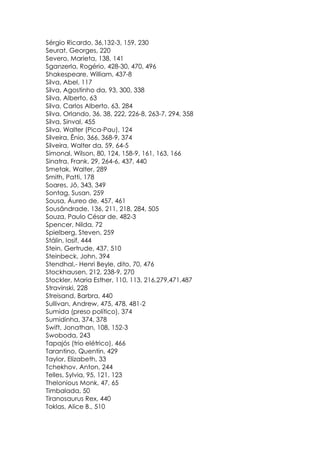 Sérgio Ricardo, 36,132-3, 159, 230
Seurat, Georges, 220
Severo, Marieta, 138, 141
Sganzerla, Rogério, 428-30, 470, 496
Shakespeare, William, 437-8
Silva, Abel, 117
Silva, Agostinho da, 93, 300, 338
Silva, Alberto, 63
Silva, Carlos Alberto, 63, 284
Silva, Orlando, 36, 38, 222, 226-8, 263-7, 294, 358
Silva, Sinval, 455
Silva, Walter (Pica-Pau), 124
Silveira, Ênio, 366, 368-9, 374
Silveira, Walter da, 59, 64-5
Simonal, Wilson, 80, 124, 158-9, 161, 163, 166
Sinatra, Frank, 29, 264-6, 437, 440
Smetak, Walter, 289
Smith, Patti, 178
Soares, Jô, 343, 349
Sontag, Susan, 259
Sousa, Áureo de, 457, 461
Sousândrade, 136, 211, 218, 284, 505
Souza, Paulo César de, 482-3
Spencer, Nilda, 72
Spielberg, Steven, 259
Stálin, Iosif, 444
Stein, Gertrude, 437, 510
Steinbeck, John, 394
Stendhal,- Henri Beyle, dito, 70, 476
Stockhausen, 212, 238-9, 270
Stockler, Maria Esther, 110, 113, 216,279,471,487
Stravinski, 228
Streisand, Barbra, 440
Sullivan, Andrew, 475, 478, 481-2
Sumida (preso político), 374
Sumidinha, 374, 378
Swift, Jonathan, 108, 152-3
Swoboda, 243
Tapajós (trio elétrico), 466
Tarantino, Quentin, 429
Taylor, Elizabeth, 33
Tchekhov, Anton, 244
Telles, Sylvia, 95, 121, 123
Thelonious Monk, 47, 65
Timbalada, 50
Tiranosaurus Rex, 440
Toklas, Alice B., 510
 