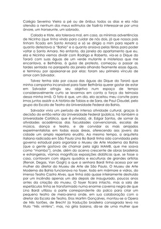 Colégio Severino Vieira a pé ou de ônibus todos os dias e ela não
atendia a nenhum dos meus estímulos de fazê-la interessar-se por uma
árvore, um transeunte, um sobrado.
     Calada e triste, ela tolerava mal, em casa, as mínimas advertências
de Nicinha (que tinha vindo para cuidar de nós dois, já que nossos pais
tinham ficado em Santo Amaro) e só se dirigia a mim para repetir o
quanto detestava a “Bahia” e o quanto ansiava pelas férias para poder
voltar a Santo Amaro. No entanto, da janela do apartamento que eu,
ela e Nicinha viemos dividir com Rodrigo e Roberto, via-se o Dique do
Tororó com suas águas de um verde mutante e misterioso que me
encantava, e Bethânia, à guisa de protesto, começou a passar as
tardes sentada no parapeito da janela olhando fixamente essas águas,
e terminou por apaixonar-se por elas: foram seu primeiro vínculo de
amor com Salvador.
     Talvez tenha sido por causa das águas do Dique do Tororó que
minha campanha incansável para fazer Bethânia querer gostar de estar
em Salvador atingiu seu objetivo num espaço de tempo
consideravelmente curto se levarmos em conta a força da teimosia
dessa minha irmã. O fato é que, um dia, ela aceitou meu convite para
irmos juntos assistir a A história de Tobias e de Sara, de Paul Claudel, pelo
grupo da Escola de Teatro da Universidade Federal da Bahia.
      Salvador vivia um período de intensa atividade cultural, graças à
decisão do então reitor da Universidade Federal (pública, há também a
Universidade Católica, que é privada), dr. Edgar Santos, de somar às
atividades acadêmicas das faculdades convencionais, escolas de
música, dança e teatro, e de convidar os mais arrojados
experimentalistas em todas essas áreas, oferecendo aos jovens da
cidade um amplo repertorio erudito. Ao mesmo tempo, a arquiteta
italiana radicada em São Paulo Lina Bo Bardi tinha sido convidada pelo
governo estadual para organizar o Museu de Arte Moderna da Bahia
(que a gente gostava de chamar pela sigla MAMB, que me soava
como “mambo”), onde, além do acervo crescente de obras brasileiras
e estrangeiras, víamos magníficas exposições didáticas que, se fosse o
caso, contavam com alguns quadros e esculturas de grandes artistas
(Renoir, Degas, Van Gogh) a que a senhora Bardi tinha acesso por ser
mulher do diretor do Museu de Arte de São Paulo. O Museu de Arte
Moderna da Bahia funcionava no foyer, todo em mármore e vidros, do
imenso Teatro Castro Alves, que tinha sido quase inteiramente destruído
por um incêndio apenas um dia depois de inaugurado, poucos anos
antes da criação do museu. O foyer ficara intacto, mas a sala de
espetáculos tinha se transformado numa enorme caverna negra de que
Lina Bardi utilizou a parte correspondente do palco para criar um
pequeno teatro de meia-arena onde, em sua colaboração com o
diretor da Escola de Teatro, Eros Martim Gonçalves, montou-se a Opera
de três tostões, de Brecht (a tradução brasileira consagrada leva no
titulo “três vinténs”, mas, na gíria baiana, diz-se de uma mulher que
 