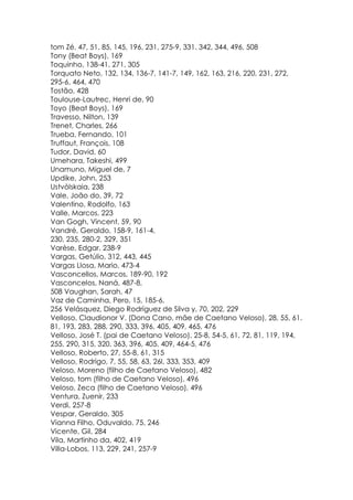 tom Zé, 47, 51, 85, 145, 196, 231, 275-9, 331. 342, 344, 496, 508
Tony (Beat Boys), 169
Toquinho, 138-41, 271, 305
Torquato Neto, 132, 134, 136-7, 141-7, 149, 162, 163, 216, 220, 231, 272,
295-6, 464, 470
Tostão, 428
Toulouse-Lautrec, Henri de, 90
Toyo (Beat Boys), 169
Travesso, Nilton, 139
Trenet, Charles, 266
Trueba, Fernando, 101
Truffaut, François, 108
Tudor, David, 60
Umehara, Takeshi, 499
Unamuno, Miguel de, 7
Updike, John, 253
Ustvólskaia, 238
Vale, João do, 39, 72
Valentino, Rodolfo, 163
Valle, Marcos, 223
Van Gogh, Vincent, 59, 90
Vandré, Geraldo, 158-9, 161-4,
230, 235, 280-2, 329, 351
Varèse, Edgar, 238-9
Vargas, Getúlio, 312, 443, 445
Vargas Llosa, Mario, 473-4
Vasconcellos, Marcos, 189-90, 192
Vasconcelos, Naná, 487-8,
508 Vaughan, Sarah, 47
Vaz de Caminha, Pero, 15, 185-6,
256 Velásquez, Diego Rodríguez de Silva y, 70, 202, 229
Velloso, Claudionor V. (Dona Cano, mãe de Caetano Veloso), 28, 55, 61.
81, 193, 283, 288, 290, 333, 396, 405, 409, 465, 476
Velloso, José T. (pai de Caetano Veloso), 25-8, 54-5, 61, 72, 81, 119, 194,
255, 290, 315, 320, 363, 396, 405, 409, 464-5, 476
Velloso, Roberto, 27, 55-8, 61, 315
Velloso, Rodrigo, 7, 55, 58, 63, 26l, 333, 353, 409
Veloso, Moreno (filho de Caetano Veloso), 482
Veloso, tom (filho de Caetano Veloso), 496
Veloso, Zeca (filho de Caetano Veloso), 496
Ventura, Zuenir, 233
Verdi, 257-8
Vespar, Geraldo, 305
Vianna Filho, Oduvaldo, 75, 246
Vicente, Gil, 284
Vila, Martinho da, 402, 419
Villa-Lobos, 113, 229, 241, 257-9
 