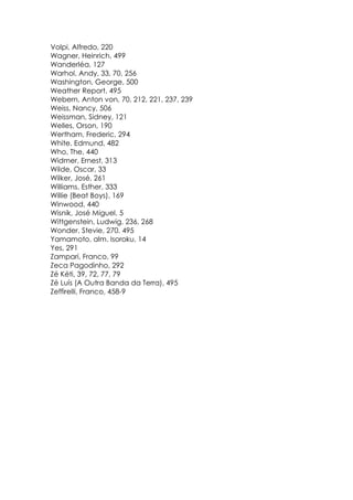 Volpi, Alfredo, 220
Wagner, Heinrich, 499
Wanderléa, 127
Warhol, Andy, 33, 70, 256
Washington, George, 500
Weather Report, 495
Webern, Anton von, 70, 212, 221, 237, 239
Weiss, Nancy, 506
Weissman, Sidney, 121
Welles, Orson, 190
Wertham, Frederic, 294
White, Edmund, 482
Who, The, 440
Widmer, Ernest, 313
Wilde, Oscar, 33
Wilker, José, 261
Williams, Esther, 333
Willie (Beat Boys), 169
Winwood, 440
Wisnik, José Miguel, 5
Wittgenstein, Ludwig, 236, 268
Wonder, Stevie, 270, 495
Yamamoto, alm. Isoroku, 14
Yes, 291
Zampari, Franco, 99
Zeca Pagodinho, 292
Zé Kéti, 39, 72, 77, 79
Zé Luís (A Outra Banda da Terra), 495
Zeffirelli, Franco, 458-9
 