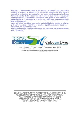 Esta obra foi revisada pelo grupo Digital Source para proporcionar, de maneira
totalmente gratuita, o benefício de sua leitura àqueles que não podem
comprá-la ou àqueles que necessitam de meios eletrônicos para ler. Dessa
forma, a venda deste e-book ou até mesmo a sua troca por qualquer
contraprestação é totalmente condenável em qualquer circunstância. A
generosidade e a humildade é a marca da distribuição, portanto distribua
este livro livremente.
Após sua leitura considere seriamente a possibilidade de adquirir o original,
pois assim você estará incentivando o autor e a publicação de novas obras.
Se quiser outros títulos nos procure:
http://groups.google.com/group/Viciados_em_Livros, será um prazer recebê-lo
em nosso grupo.




          http://groups.google.com/group/Viciados_em_Livros
             http://groups.google.com/group/digitalsource




   ESTA OBRA FOI COMPOSTA PELO ESTÚDIO O.L.M. EM GARAMOND,
      TEVE SEUS FILMES GERADOS PELO BUREAU 34 E FOI IMPRESSA
         PELA HAMBURG GRÁFICA EDITORA EM OFF-SET SOBRE
         PAPEL PÓIJÍN SOFT DA COMPANHIA SUZANO PARA A
              EDITORA SCHWARCZ EM OUTUBRO DE 1997.
 
