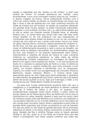 perdeu a virgindade que ela “perdeu os três vinténs”, e assim esse
sentido de “hímen” foi evitado optando-se por “tostões” como
recentemente, numa nova montagem baiana optou-se por “minréis”),
e, depois, Calígula, de Camus. Houve colaboração também com o
critico de cinema Walter da Silveira na transformação da rampa que
liga o foyer à sala de espetáculos num belo cineminha exclusivo do
clube de cinema que ele fundara. As sessões ali consistiam sobretudo
em grandes filmes mudos (Greed, La petite marchande d'allumettes,
Metropolis, A nous la liberte, Outubro, etc.), ou velhos filmes falados que
já não se veriam nos cinemas normais (Cidadão Kane, M, Monsieur
Verdoux etc,), ou ainda filmes que tinham sido vistos não fazia muito
tempo (Nazarin ou On the waterfont) mas que reapareciam ali
comentados pelo próprio Walrer da Silveira ou por um seu convidado.
Lembro de uma noite em que o ainda muito jovem mas já com fama
de gênio Glauber Rocha comentou (desfavoravelmente) Umberto D.,
de De Sica: sua fala que precedia a projeção, como era hábito no
clube, foi brilhantemente irreverente e opôs a secura de Rossellini, seu
favorito entre os diretores neo-realistas, ao sentimentalismo piegas de
De Sica, mas Umberto D. me pareceu deslumbrante assim mesmo.
Instrumentistas e maestros da escola de música (a cujos concertos
sinfônicos ou camerísticos assistíamos no salão nobre da reitoria
semanalmente) também colaboraram na montagem da Ópera de
Brecht e em alguns outros espetáculos teatrais - e um ator da Escola de
Teatro foi o narrador na apresentação de Pedro e o lobo. O diretor da
Escola de Música, o maestro Koellreutter (que tinha ensinado a Tom
Jobim), um homem brilhante e identificado com as vanguardas,
imprimiu um caráter muito vivo à programação de concertos: tínhamos
Beethoven, Mozart, Gershwin, Brahms – e tivemos David Tudor
executando peças de John Cage para piano preparado e aparelhos
de rádio (lembro da gargalhada que tomou conta da sala e do próprio
diretor da escola quando se ouviu. logo que Tudor ligou o rádio, a voz
familiar do locutor: “Rádio Bahia, Cidade do Salvador”).
      Foi para esse mundo extremamente excitante para mim que a
inteligência e a sensibilidade de Maria Bethânia se abriram naquela
noite de A história de Tobias e de Sara, no pequeno mas
excelentemente equipado Teatro Santo Antônio, o palco oficial da
escola. Depois de ver Helena Ignez e Érico de Freitas sob uma luz que os
transformava em visões celestiais, dizerem o texto que nos soava cheio
de misteriosa poesia (até hoje Bethânia e eu imitamos com perfeição a
voz de Helena dizendo: Eu sou a romã!), Bethânia nunca mais deixou de
sair comigo para concertos, peças, filmes e exposições e para todas as
grandes festas populares que tomam anualmente as ruas de Salvador
nos dias dos santos ou dos orixás de grande devoção. Ela se enamorou
sobretudo do teatro, e em breve ambos cultuávamos os atores Helena
Ignez, Geraldo del Rey e Antônio Pitanga como se fossem grandes
estrelas e, de fato, quem os vir nos filmes do Cinema Novo que eles
vieram a protagonizar mais tarde, poderá confirmar que todos eles
 