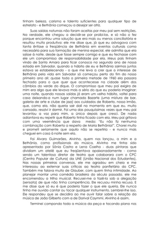 tinham beleza, carisma e talento suficientes para qualquer tipo de
estrelato - e Bethânia começou a desejar ser atriz.
      Suas saídas noturnas não foram aceitas por meu pai sem restrições.
Na verdade, ele chegou a decidir-se por proibi-las, e só não o fez
porque encontrou uma solução que era mais ou menos conciliatória e
resultou muito produtiva: ele me disse que, já que eu advogava com
tanta ênfase a freqüência de Bethânia em eventos culturais como
necessária para sua formação de menina especial, ele admitia que ela
saísse à noite, desde que fosse sempre comigo e que eu fechasse com
ele um compromisso de responsabilidade por ela. Meus pais tinham
vindo de Santo Amaro para ficar conosco no segundo ano de nossa
estada em Salvador, quando o hábito de eu e Bethânia sairmos juntos
estava se estabelecendo - o que me leva a crer que o interesse de
Bethânia pela vida em Salvador só começou perto do fim do nosso
primeiro ano ali: quase toda a primeira metade de 1960 ela passara
fechada para o que quer que acontecesse na cidade além dos
câmbios do verde do dique. O compromisso que meu pai exigira de
mim era algo que ele levava mais a sério do que eu poderia imaginar:
uma noite, quando nossas saídas já eram um velho hábito, voltei para
casa deixando-a num lugar chamado Bazarte (uma mistura de bar,
galeria de arte e clube de jazz) aos cuidados de Roberto, nosso irmão,
que, como ela, não queria sair dali no momento em que eu, muito
cansado, resolvi ir dormir. Foi uma das pouquíssimas vezes que meu pai
levantou a voz para mim, a única depois que cresci. De nada
adiantava eu repetir que Roberto tinha ficado com ela. Meu pai gritava
com uma veemência que dava               medo: “Eu não fiz nenhuma
combinação com Roberto a respeito de Maria Bethânia!”. Chorei muito
e prometi seriamente que aquilo não se repetiria - e nunca mais
cheguei em casa à noite sem ela.
     Foi Álvaro Guimarães, Alvinho, quem nos lançou, a mim e a
Bethânia, como profissionais da música. Alvinho me tinha sido
apresentado por Sônia Castro e Lena Coelho - duas pintoras que
dividiam um ateliê que eu freqüentava apaixonadamente - como
sendo um talentoso diretor de teatro que colaborara com o CPC
(Centro Popular de Cultura) da UNE (União Nacional dos Estudantes).
Nas nossas primeiras conversas, ele me agradou em cheio e me
interessou ao externar suas críticas ao teatro panfletário do CPC.
Também me falava muito de Glauber, com quem tinha intimidade. Ao
planejar montar uma comédia brasileira do século passado, ele me
encomendou a trilha musical. Recusei-me a fazê-la sob a alegação
(sensata) de que não tinha competência. Ele recusou minha recusa. E
me disse que só eu é que poderia fazer o que ele queria. Ele nunca
tinha me ouvido cantar ou tocar qualquer instrumento. Lembrei-lhe isso.
Ele respondeu que se decidira ao me ouvir falar sobre a relação da
música de João Gilberto com a de Dorival Caymmi. Alvinho é assim.
    Terminei compondo toda a música da peça e tocando piano nos
 