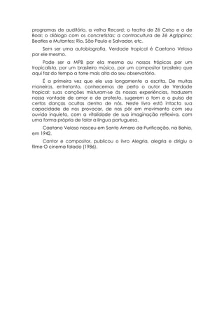 programas de auditório, a velha Record; o teatro de Zé Celso e o de
Boal; o diálogo com os concretistas; a contracultura de Zé Agrippino;
Beatles e Mutantes; Rio, São Paulo e Salvador, etc.
     Sem ser uma autobiografia, Verdade tropical é Caetano Veloso
por ele mesmo.
     Pode ser a MPB por ela mesma ou nossos trópicos por um
tropicalista, por um brasileiro músico, por um compositor brasileiro que
aqui faz do tempo a torre mais alta do seu observatório.
     É a primeira vez que ele usa longamente a escrita. De muitas
maneiras, entretanto, conhecemos de perto o autor de Verdade
tropical: suas canções misturam-se ás nossas experiências, traduzem
nossa vontade de amor e de protesto, sugerem o tom e o pulso de
certas danças ocultas dentro de nós. Neste livro está intacta sua
capacidade de nos provocar, de nos pôr em movimento com seu
ouvido inquieto, com a vitalidade de sua imaginação reflexiva, com
uma forma própria de falar a língua portuguesa.
    Caetano Veloso nasceu em Santo Amaro da Purificação, na Bahia,
em 1942.
     Cantor e compositor, publicou o livro Alegria, alegria e dirigiu o
filme O cinema falado (1986).
 