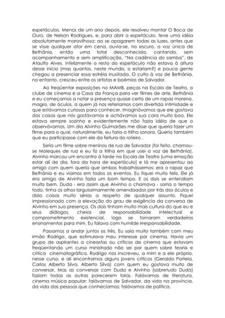 espetáculos. Menos de um ano depois, ele resolveu montar O Boca de
Ouro, de Nelson Rodrigues, e, para abrir o espetáculo, teve uma idéia
absolutamente maravilhosa: ao se apagarem todas as luzes, antes que
se visse qualquer ator em cena, ouvia-se, no escuro, a voz única de
Bethânia, então uma total             desconhecida, cantando, sem
acompanhamento e sem amplificação, “Na cadência do samba”, de
Ataulfo Alves. Infelizmente o resto do espetáculo não estava à altura
desse início (mas quantos, neste mundo, o estariam?) e pouca gente
chegou a presenciar essa estréia inusitada. O culto à voz de Bethânia,
no entanto, cresceu entre os artistas e boêmios de Salvador.
     Ao freqüentar exposições no MAMB, peças na Escola de Teatro, o
clube de cinema e a Casa da França para ver filmes de arte, Bethânia
e eu começamos a notar a presença quase certa de um rapaz moreno,
magro, de óculos, a quem já nos referíamos com divertida intimidade e
que estávamos curiosos para conhecer. Imaginávamos que ele gostava
das coisas que nós gostávamos e achávamos sua cara muito boa. Ele
estava sempre sozinho e evidentemente não fazia idéia de que o
observávamos. Um dia Alvinho Guimarães me disse que queria fazer um
filme para o qual, naturalmente, eu faria a trilha sonora. Queria também
que eu participasse com ele da feitura do roteiro .
     Seria um filme sobre meninos de rua de Salvador (foi feito, chamou-
se Moleques de rua e eu fiz a trilha em que usei a voz de Bethânia).
Alvinho marcou um encontro à tarde na Escola de Teatro (uma emoção
estar ali de dia, fora da hora de espetáculo) e lá me apresentou ao
amigo com quem queria que ambos trabalhássemos: era o rapaz que
Bethânia e eu víamos em todos os eventos. Eu fiquei muito feliz. Ele já
era amigo de Alvinho fazia um bom tempo. E os dois se entendiam
muito bem. Duda - era assim que Alvinho o chamava - sorria o tempo
todo, tinha os olhos larguissimamente amendoados por trás dos óculos e
dizia coisas muito sérias a respeito de qualquer assunto. Fiquei
impressionado com a elevação do grau de exigência da conversa de
Alvinho em sua presença. Os dois tinham muito mais cultura do que eu e
seus     diálogos,    cheios    de  responsabilidade     intelectual    e
comprometimento existencial, logo se            tornaram      verdadeiros
ensinamentos para mim. Eu falava com humilde irresponsabilidade.
      Passamos a andar juntos os três. Eu saia muito também com meu
irmão Rodrigo, que estimulava meu interesse por cinema. Havia um
grupo de aspirantes a cineastas ou críticos de cinema que estavam
freqüentando um curso ministrado não sei por quem sobre teoria e
critica cinematográfica. Rodrigo nos inscreveu, a mim e a ele próprio,
nesse curso, e ali encontramos alguns jovens críticos (Geraldo Portela,
Carlos Alberto Silva, Alberto Silva) com quem eu gostava muito de
conversar. Mas as conversas com Duda e Alvinho (sobretudo Duda)
faziam todas as outras parecerem tolas. Falávamos de literatura,
cinema música popular; falávamos de Salvador, da vida na província,
da vida das pessoas que conhecíamos; falávamos de política.
 