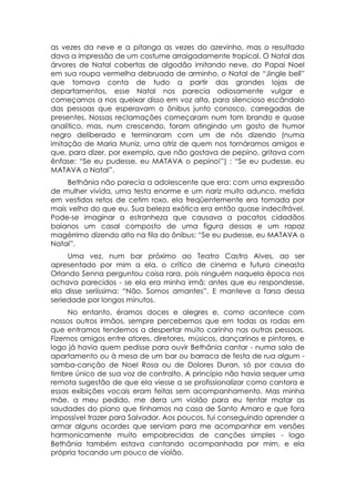 as vezes da neve e a pitanga as vezes do azevinho, mas o resultado
dava a impressão de um costume arraigadamente tropical. O Natal das
árvores de Natal cobertas de algodão imitando neve, do Papai Noel
em sua roupa vermelha debruada de arminho, o Natal de “Jingle bell”
que tomava conta de tudo a partir das grandes lojas de
departamentos, esse Natal nos parecia odiosamente vulgar e
começamos a nos queixar disso em voz alta, para silencioso escândalo
das pessoas que esperavam o ônibus junto conosco, carregadas de
presentes. Nossas reclamações começaram num tom brando e quase
analítico, mas, num crescendo, foram atingindo um gosto de humor
negro deliberado e terminaram com um de nós dizendo (numa
imitação de Maria Muniz, uma atriz de quem nos tornáramos amigos e
que, para dizer, por exemplo, que não gostava de pepino, gritava com
ênfase: “Se eu pudesse, eu MATAVA o pepino!”) : “Se eu pudesse, eu
MATAVA o Natal”.
    Bethânia não parecia a adolescente que era: com uma expressão
de mulher vivida, uma testa enorme e um nariz muito adunco, metida
em vestidos retos de cetim roxo, ela freqüentemente era tomada por
mais velha do que eu. Sua beleza exótica era então quase indecifrável.
Pode-se imaginar a estranheza que causava a pacatos cidadãos
baianos um casal composto de uma figura dessas e um rapaz
magérrimo dizendo alto na fila do ônibus: “Se eu pudesse, eu MATAVA o
Natal”.
     Uma vez, num bar próximo ao Teatro Castro Alves, ao ser
apresentado por mim a ela, o crítico de cinema e futuro cineasta
Orlando Senna perguntou coisa rara, pois ninguém naquela época nos
achava parecidos - se ela era minha irmã; antes que eu respondesse,
ela disse seriíssima: “Não. Somos amantes”. E manteve a farsa dessa
seriedade por longos minutos.
     No entanto, éramos doces e alegres e, como acontece com
nossos outros irmãos, sempre percebemos que em todas as rodas em
que entramos tendemos a despertar muito carinho nas outras pessoas.
Fizemos amigos entre atores, diretores, músicos, dançarinos e pintores, e
logo já havia quem pedisse para ouvir Bethânia cantar - numa sala de
apartamento ou à mesa de um bar ou barraca de festa de rua algum -
samba-canção de Noel Rosa ou de Dolores Duran, só por causa do
timbre único de sua voz de contralto. A princípio não havia sequer uma
remota sugestão de que ela viesse a se profissionalizar como cantora e
essas exibições vocais eram feitas sem acompanhamento. Mas minha
mãe, a meu pedido, me dera um violão para eu tentar matar as
saudades do piano que tínhamos na casa de Santo Amaro e que fora
impossível trazer para Salvador. Aos poucos, fui conseguindo aprender a
armar alguns acordes que serviam para me acompanhar em versões
harmonicamente muito empobrecidas de canções simples - logo
Bethânia também estava cantando acompanhada por mim, e ela
própria tocando um pouco de violão.
 