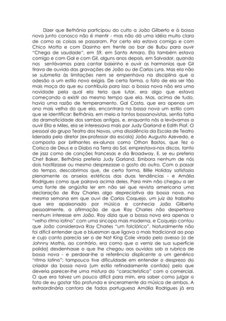 Dizer que Bethânia participou do culto a João Gilberto e à bossa
nova junto conosco não é mentir - mas não dá uma idéia muito clara
de como as coisas se passaram. Por certo ela estava comigo e com
Chico Motta e com Dasinho em frente ao bar de Bubu para ouvir
“Chega de saudade”, em 59, em Santo Amaro. Ela também estava
comigo e com Gal e com Gil, alguns anos depois, em Salvador, quando
nos sentávamos para cantar baixinho e ouvir as harmonias que Gil
tirava de ouvido das gravações de João ou de Carlos Lyra. Mas ela não
se submetia às limitações nem se empenhava na disciplina que a
adesão a um estilo novo exigia. De certa forma, o fato de ela ser tão
mais moça do que eu contribuía para isso: a bossa nova não era uma
novidade pela qual ela teria que lutar, era algo que estava
começando a existir ao mesmo tempo que ela. Mas, acima de tudo,
havia uma razão de temperamento. Gal Costa, que era apenas um
ano mais velha do que ela, encontrara na bossa nova um estilo com
que se identificar: Bethânia, em meio a tantos bossanovistas, sentia falta
da dramaticidade dos sambas antigos, e, enquanto nós a levávamos a
ouvir Ella e Miles, ela se interessava mais por Judy Garland e Edith Piaf. O
pessoal do grupo Teatro dos Novos, uma dissidência da Escola de Teatro
liderada pelo diretor (ex-professor da escola) João Augusto Azevedo, e
composta por brilhantes ex-alunos como Othon Bastos, que fez o
Corisco de Deus e o Diabo na Terra do Sol, emprestava-nos discos, tanto
de jazz como de canções francesas e da Broadway. E, se eu preferia
Chet Baker, Bethânia preferia Judy Garland. Embora nenhum de nós
dois hostilizasse ou mesmo desprezasse o gosto do outro. Com o passar
do tempo, descobrimos que, de certa forma, Billie Holiday satisfazia
plenamente os anseios estéticos das duas tendências - e Amália
Rodrigues como que pairava acima deles. Para mim não chegou a ser
uma fonte de angústia ler em não sei que revista americana uma
declaração de Ray Charles algo depreciativa da bossa nova, na
mesma semana em que ouvi de Carlos Coquejo, um juiz do trabalho
que era apaixonado por música e conhecia João Gilberto
pessoalmente, a afirmação de que Ray Charles não despertava
nenhum interesse em João. Ray dizia que a bossa nova era apenas o
“velho ritmo latino” com uma sincopa mais moderna, e Coquejo contou
que João considerava Ray Charles “um folclórico”. Naturalmente não
foi difícil entender que o bluesman que ligava o mais tradicional ao pop
e cujo canto parecia ser o de Nat King Cole virado pelo avesso (o de
Johnny Mathis, ao contrário, era como que o verniz de sua superfície
polida) desdenhasse o que lhe chegou aos ouvidos sob a rubrica de
bossa nova - e perdoar-lhe a referência displicente a um genérico
“ritmo latino”; tampouco tive dificuldade em entender o desprezo do
criador da bossa nova (um estilo refinadamente contido) pelo que
deveria parecer-lhe uma mistura do “característico” com o comercial.
O que era talvez um pouco difícil para mim, era saber como julgar o
fato de eu gostar tão profunda e sinceramente da música de ambos. A
extraordinária cantora de fados portuguesa Amália Rodrigues já era
 