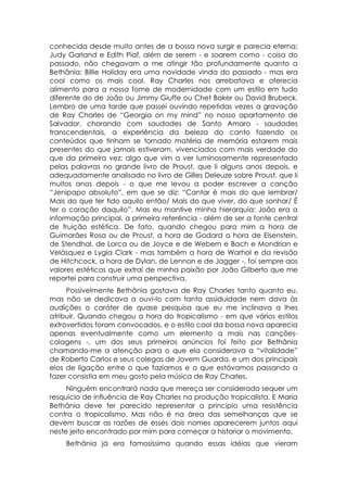 conhecida desde muito antes de a bossa nova surgir e parecia eterna;
Judy Garland e Edith Piaf, além de serem - e soarem como - coisa do
passado, não chegavam a me atingir tão profundamente quanto a
Bethânia; Billie Holiday era uma novidade vinda do passado - mas era
cool como os mais cool. Ray Charles nos arrebatava e oferecia
alimento para a nossa fome de modernidade com um estilo em tudo
diferente do de João ou Jimmy Giuffe ou Chet Baker ou David Brubeck.
Lembro de uma tarde que passei ouvindo repetidas vezes a gravação
de Ray Charles de “Georgia on my mind” no nosso apartamento de
Salvador, chorando com saudades de Santo Amaro - saudades
transcendentais, a experiência da beleza do canto fazendo os
conteúdos que tinham se tornado matéria de memória estarem mais
presentes do que jamais estiveram, vivenciados com mais verdade do
que da primeira vez: algo que vim a ver luminosamente representado
pelas palavras no grande livro de Proust, que li alguns anos depois, e
adequadamente analisado no livro de Gilles Deleuze sobre Proust, que li
muitos anos depois - o que me levou a poder escrever a canção
“Jenipapo absoluto”, em que se diz: “Cantar é mais do que lembrar/
Mais do que ter tido aquilo então/ Mais do que viver, do que sonhar/ É
ter o coração daquilo”. Mas eu mantive minha hierarquia: João era a
informação principal, a primeira referência - além de ser a fonte central
de fruição estética. De fato, quando chegou para mim a hora de
Guimarães Rosa ou de Proust, a hora de Godard a hora de Eisenstein,
de Stendhal, de Lorca ou de Joyce e de Webern e Bach e Mondrian e
Velásquez e Lygia Clark - mas também a hora de Warhol e da revisão
de Hitchcock, a hora de Dylan, de Lennon e de Jagger -, foi sempre aos
valores estéticos que extraí de minha paixão por João Gilberto que me
reportei para construir uma perspectiva.
     Possivelmente Bethânia gostava de Ray Charles tanto quanto eu,
mas não se dedicava a ouvi-lo com tanta assiduidade nem dava às
audições o caráter de quase pesquisa que eu me inclinava a lhes
atribuir. Quando chegou a hora do tropicalismo - em que vários estilos
extrovertidos foram convocados, e o estilo cool da bossa nova aparecia
apenas eventualmente como um elemento a mais nas canções-
colagens -, um dos seus primeiros anúncios foi feito por Bethânia
chamando-me a atenção para o que ela considerava a “vitalidade”
de Roberto Carlos e seus colegas de Jovem Guarda, e um dos principais
elos de ligação entre o que fazíamos e o que estávamos passando a
fazer consistia em meu gosto pela música de Ray Charles.
     Ninguém encontrará nada que mereça ser considerado sequer um
resquício de influência de Ray Charles na produção tropicalista. E Maria
Bethânia deve ter parecido representar a principio uma resistência
contra o tropicalismo. Mas não é na área das semelhanças que se
devem buscar as razões de esses dois nomes aparecerem juntos aqui
neste jeito encontrado por mim para começar a historiar o movimento.
    Bethânia já era famosíssima quando essas idéias que vieram
 
