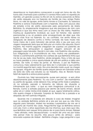 desembocar no tropicalismo começaram a surgir em torno de nós. Ela
havia sido chamada para substituir a cantora Nara Leão no espetáculo
Opinião, um grande sucesso no Rio em 64. Eu estava passando as férias
de verão daquele ano na fazenda da família de meu amigo Pedro
Novis, no vale do Iguape, entre Santo Amaro e Cachoeira. Eu adorava
Pedrinho e estava maravilhado com a fazenda. Mas com poucos dias
de estadia vi-me de súbito obcecado pelo pensamento de Maria
Bethânia. Eu simplesmente imaginava que ela precisava de mim com
urgência e que isso tinha nexo com os shows do Vila Velha. Pedrinho
mostrou-se duplamente incrédulo ao ouvir tal historia: não existem
premonições e eu só poderia estar envergonhado de dizer que não
queria mais ficar na fazenda. Eu, ao contrário, me sentia talvez na
obrigação de deixá-la contra a minha vontade. De todo modo não
havia meios de ir para Salvador: ele jamais diria a seu pai que uma
viagem inesperada teria que ser feita por um motivo tão absurdo. Dormi
inquieto. Na manhã seguinte chegaram de surpresa uns parentes de
Pedrinho. Eles almoçariam e seguiriam viagem: estavam ali de
passagem para Salvador. Decidi ir com eles, mas Pedrinho não aceitou.
Sua indignação e a inconsistência do meu motivo me paralisaram.
Vendo a caminhonete partindo tive certeza de que Bethânia tinha que
me ter ao seu lado. Mas Pedrinho, ainda zangado, frisou o fato de que
eu havia perdido a única oportunidade de pôr em prática a idéia sem
sentido. De noite, à mesa do jantar, dr. Renato, o pai de Pedrinho,
comunicou meio solenemente que teria de ir a Salvador e que partiria
na manhã seguinte bem cedo. Era uma decisão nada usual: ao chegar
no Iguape, ninguém da família queria sequer pensar em Salvador antes
da data da volta aos estudos ou ao trabalho. Mas dr. Renato ficara
febril de repente e estava preocupado.
     Ouvindo isso, falei nervosamente, quase sem pensar - e sem olhar
absolutamente para Pedrinho: “Eu vou com o senhor”. De manhãzinha
eu partia do Iguape, onde deixava meu amigo entre irado e perplexo.
Já na estrada, percebi o tamanho do ridículo da situação e
intimamente quis voltar - o que eu nem imaginava comunicar a dr.
Renato. Como a estrada passava por dentro de Santo Amaro, decidi
saltar ali e ir visitar minha irmã Mabel, já que, agora totalmente cético,
não queria chegar a Salvador. Surpreso dr. Renato fez a parada e se
despediu de mim sorrindo intrigado.
    Quando me vi andando em direção à casa de Mabel, imaginei
que na verdade Bethânia estaria ali e era por isso que eu não tinha
seguido para Salvador. Mabel me recebeu surpresíssima de me ver à
sua porta de manhã tão cedo. Perguntei-lhe logo se Bethânia estava
com ela. Com o olhar espantado ela me informou que claro que não,
que Bethânia nem sequer tinha planos de vir para Santo Amaro. Relaxei
- meio aliviado, meio decepcionado – e resolvi de uma vez por todas
não pensar mais no assunto. Mas pouco antes do almoço - para
renovada surpresa de Mabel - Bethânia chegou. Logo perguntei o que
 