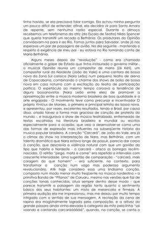 tinha havido, se ela precisava falar comigo. Ela achou minha pergunta
um pouco difícil de entender: afinal, ela decidira vir para Santo Amaro
de repente, sem nenhuma razão especial. Durante o almoço
recebemos um telefonema da atriz (da Escola de Teatro) Nilda Spencer
que queria transmitir um recado a Bethânia: Os produtores do Opinião
convidavam-na para ir ao Rio. Fomos juntos para Salvador, onde já nos
esperava um par de passagens de avião. No dia seguinte - mantendo o
respeito à exigência de meu pai - eu estava no Rio tomando conta de
Maria Bethânia.
      Alguns meses depois da “revolução” - como era chamado
oficialmente o golpe de Estado que tinha instaurado o governo militar-,
o musical Opinião reunia um compositor de morro (Zé Kéti), um
compositor rural do Nordeste (João do Vale) e uma cantora de bossa
nova da Zona Sul carioca (Nara Leão) num pequeno teatro de arena
de Copacabana, combinando o charme dos shows de bolso de bossa
nova em casa noturna com a excitação do teatro de participação
política. O espetáculo ao mesmo tempo coroava a tendência de
alguns bossanovistas (Nara Leão entre eles) de promover a
aproximação entre a música moderna brasileira de boa qualidade e a
arte engajada - O movimento teve como precursor e incentivador O
próprio Vinícius de Moraes, o primeiro e principal letrista da bossa nova,
e apresentou, por vezes, excelentes resultados, tendo o Brasil, por causa
disso, criado talvez a forma mais graciosa de canção de protesto do
mundo -, e inaugurava o show de música teatralizado, entremeado de
textos escolhidos na literatura brasileira e mundial ou escritos
especialmente para a ocasião, que veio a desenvolver-se como uma
das formas de expressão mais influentes na subseqüente historia da
musica popular brasileira. A canção “Carcará”, de João do Vale, era já
o clímax do show na interpretação de Nara, mas Bethânia, com um
talento dramático que Nara estava longe de possuir, parecia dar corpo
à canção, que descrevia a vidência natural com que um gavião do
tipo que habita o Nordeste - o carcará - ataca os borregos recém-
nascidos. O refrão “pega, mata e come” era repetido a intervalos com
crescente intensidade. Uma sugestão de comparação - “carcará, mais
coragem do que homem” - era suficiente, no contexto, para
transformar a       canção num vago mas poderoso argumento
revolucionário. Até hoje considero essa uma lindíssima canção,
composta num modo menor muito freqüente na música nordestina – a
primitiva Banda de “Pífanos” de Caruaru, mesmo nas versões que faz de
canções tonais conhecidas, atua sempre dentro desse modo - que
parece transmitir a paisagem da região tanto quanto o sentimento
básico dos seus habitantes: um misto de melancolia e firmeza. À
primeira audição ela me impressionou, mas me deixou por muito tempo
intrigado com o sentido de sua mensagem. A recriação da cena de
rapina era magistralmente lograda pela composição, e a altivez do
grande pássaro ainda vinha elevada à categoria do mito pela linha “sai
voando e cantando carcaráááááá”, quando, na canção, se canta o
 