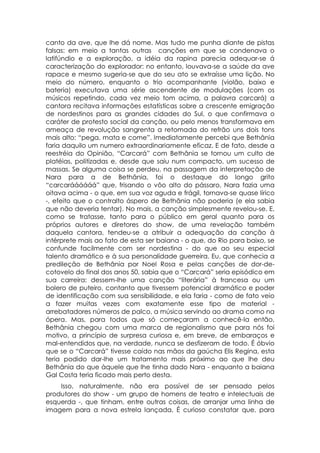 canto da ave, que lhe dá nome. Mas tudo me punha diante de pistas
falsas: em meio a tantas outras canções em que se condenava o
latifúndio e a exploração, a idéia da rapina parecia adequar-se á
caracterização do explorador: no entanto, louvava-se a saúde da ave
rapace e mesmo sugeria-se que do seu ato se extraísse uma lição. No
meio do número, enquanto o trio acompanhante (violão, baixo e
bateria) executava uma série ascendente de modulações (com os
músicos repetindo, cada vez meio tom acima, a palavra carcará) a
cantora recitava informações estatísticas sobre a crescente emigração
de nordestinos para as grandes cidades do Sul, o que confirmava o
caráter de protesto social da canção, ou pelo menos transformava em
ameaça de revolução sangrenta a retomada do refrão uns dois tons
mais alto: “pega, mata e come”. Imediatamente percebi que Bethânia
faria daquilo um numero extraordinariamente eficaz. E de fato, desde a
reestréia do Opinião, “Carcará” com Bethânia se tornou um culto de
platéias, politizadas e, desde que saiu num compacto, um sucesso de
massas. Se alguma coisa se perdeu, na passagem da interpretação de
Nara para a de Bethânia, foi o destaque do longo grito
“carcaráááááá” que, frisando o vôo alto do pássaro, Nara fazia uma
oitava acima - o que, em sua voz aguda e frágil, tornava-se quase lírico
-, efeito que o contralto áspero de Bethânia não poderia (e ela sabia
que não deveria tentar). No mais, a canção simplesmente revelou-se. E,
como se tratasse, tanto para o público em geral quanto para os
próprios autores e diretores do show, de uma revelação também
daquela cantora, tendeu-se a atribuir a adequação da canção à
intérprete mais ao fato de esta ser baiana - o que, do Rio para baixo, se
confunde facilmente com ser nordestina - do que ao seu especial
talento dramático e à sua personalidade guerreira. Eu, que conhecia a
predileção de Bethânia por Noel Rosa e pelas canções de dor-de-
cotovelo do final dos anos 50, sabia que o “Carcará” seria episódico em
sua carreira: dessem-lhe uma canção “literária” à francesa ou um
bolero de puteiro, contanto que tivessem potencial dramático e poder
de identificação com sua sensibilidade, e ela faria - como de fato veio
a fazer muitas vezes com exatamente esse tipo de material -
arrebatadores números de palco, a música servindo ao drama como na
ópera. Mas, para todos que só começaram a conhecê-la então,
Bethânia chegou com uma marca de regionalismo que para nós foi
motivo, a princípio de surpresa curiosa e, em breve, de embaraços e
mal-entendidos que, na verdade, nunca se desfizeram de todo. É óbvio
que se o “Carcará” tivesse caído nas mãos da gaúcha Elis Regina, esta
teria podido dar-lhe um tratamento mais próximo ao que lhe deu
Bethânia do que àquele que lhe tinha dado Nara - enquanto a baiana
Gal Costa teria ficado mais perto desta.
    Isso, naturalmente, não era possível de ser pensado pelos
produtores do show - um grupo de homens de teatro e intelectuais de
esquerda -, que tinham, entre outras coisas, de arranjar uma linha de
imagem para a nova estrela lançada. É curioso constatar que, para
 