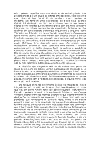 nós, a primeira experiência com as falsidades do marketing tenha sido
proporcionada por um grupo de artistas anticapitalistas. Nara era uma
moça típica da Zona Sul do Rio de Janeiro - branca, bonitinha e
moderna. Era também uma celebridade da bossa nova quando
Opinião foi idealizado: seu tipo, em contraste com os dois homens
negros e semi-iletrados que dividiriam o palco com ela, tinha sido parte
integrante da própria concepção do espetáculo. Bethânia, se não
levarmos em conta a seleta platéia que freqüentava o pequeno Teatro
Vila Velha em Salvador, era desconhecida do público - e não era uma
típica menina branca da classe média. Seus cabelos crespos e de cor
indefinida, sua magreza, sua testa alta encimando um nariz aquilino, a
própria voz de contralto, e até mesmo a difícil caracterização por faixa
etária (Bethânia tinha dezessete anos, mas não parecia uma
adolescente, embora as vezes parecesse uma menina) - criaram
problemas para o diretor Augusto Boal, os autores e produtores
Oduvaldo Vianna Filho, Ferreira Gullar, Paulo Pontes e Armando Costa.
Eles devem ter tido muita dificuldade em encontrar um modo de vesti-
la, penteá-la e mesmo apresentá-la ao público. Em algum momento
devem ter achado que seria preferível que a cantora indicada pela
própria Nara - porque a indicação fora sua para a substituição - tivesse
sido ou mais facilmente adequada ou muito menos talentosa.
     As decisões que chegavam até nós de marcar uma prova de
roupa ou um corte de cabelo, vinham carregadas de ansiedade e, se
isso me tocava de modo algo desconfortável - a mim, que tinha 21 anos
e estava ali apenas continuando a cumprir o compromisso que assumira
com meu pai -, deve ter abalado Bethânia em áreas profundas de sua
pessoa, mexendo com a vaidade, a insegurança, o orgulho íntimo. Mas
ela reagiu heroicamente.
      Era tranqüilo entre nós o sentimento de que sua integridade – nossa
integridade - seria mantida em todos os níveis. Mas histórias como a de
que ela, em Santo Amaro, teria sido ponta-esquerda - naturalmente
frisando a palavra esquerda - de um time de futebol, o que não era
verdade, apareceram nos informes biográficos que acompanharam a
divulgação da estreante na imprensa. E o cabelo preso atrás num
penteado que neutralizava as questões racial, etária e de beleza
pessoal, e dava um ar de seriedade digna e um tanto dessexualizada,
foi uma criação da equipe do show, mas passou a ser visto como algo
que tinha vindo da Bahia com ela. Durante muito tempo. Bethânia teve
dificuldades de se desvencilhar publicamente desse penteado (e da
imagem de cantora de protesto nordestina) e, ao voltar ao Rio depois
de uma temporada em São Paulo, onde trabalhou em outros
espetáculos dirigidos pelo mesmo Augusto Boal do Opinião - e de um
período de respiração na Bahia -, ela usou, em shows, uma peruca de
longos cabelos lisos, e foi, pela primeira vez (porque isso se repetiu em
diversas ocasiões ao longo dos anos), criticada por deixar as canções
revolucionárias de “sua” região por um punhado de sambas-canções,
 