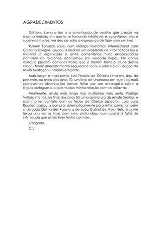 AGRADECIMENTOS

   Cristiana Lavigne leu o a amontoado de escritos que crescia na
mesma medida em que ia se tornando intratável, e, apontando elos e
sugerindo cortes, me deu de volta a esperança de fazer dele um livro.
    Rubem Fonseca (que, num diálogo telefônico internacional com
Cristiana Lavigne, ajudou a resolver um problema de informática) leu o
material já organizado e, entre comentários muito encorajadores
(também ao telefone), aconselhou (na verdade impôs) três cortes
curtos e precisos como as frases que o fizeram famoso. Duas dessas
ordens foram imediatamente seguidas à risca, e uma delas - depois de
muita hesitação - apenas em parte.
    Mais longe e mais perto, Luís Tenório de Oliveira Lima me deu de
presente, no meio dos anos 70, um livro de Unamuno em que li as mais
comoventes observações jamais feitas por um estrangeiro sobre a
língua portuguesa, o que mudou minha relação com as palavras.
    Finalmente, ainda mais longe mas muitíssimo mais perto, Rodrigo
Velloso me fez, no final dos anos 50, uma assinatura da revista Senhor, e
assim tomei contato com os textos de Clarice Lispector, cuja obra
Rodrigo passou a comprar sistematicamente para mim, como também
a de João Guimarães Rosa e a de João Cabral de Melo Neto. Isso me
levou a amar os livros com uma profundeza que supera a falta de
intimidade que ainda hoje tenho com eles.
   Obrigado,
   C.V.
 
