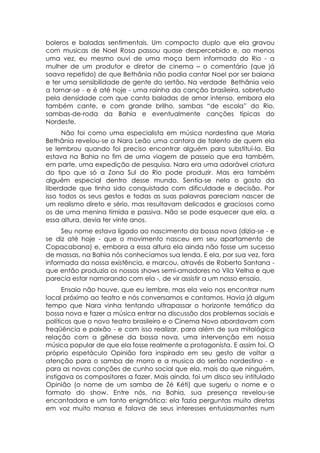 boleros e baladas sentimentais. Um compacto duplo que ela gravou
com musicas de Noel Rosa passou quase despercebido e, ao menos
uma vez, eu mesmo ouvi de uma moça bem informada do Rio - a
mulher de um produtor e diretor de cinema – o comentário (que já
soava repetido) de que Bethânia não podia cantar Noel por ser baiana
e ter uma sensibilidade de gente do sertão. Na verdade Bethânia veio
a tornar-se - e é até hoje - uma rainha da canção brasileira, sobretudo
pela densidade com que canta baladas de amor intenso, embora ela
também cante, e com grande brilho, sambas “de escola” do Rio,
sambas-de-roda da Bahia e eventualmente canções típicas do
Nordeste.
      Não foi como uma especialista em música nordestina que Maria
Bethânia revelou-se a Nara Leão uma cantora de talento de quem ela
se lembrou quando foi preciso encontrar alguém para substituí-la. Ela
estava na Bahia no fim de uma viagem de passeio que era também,
em parte, uma expedição de pesquisa. Nara era uma adorável criatura
do tipo que só a Zona Sul do Rio pode produzir. Mas era também
alguém especial dentro desse mundo. Sentia-se nela o gosto da
liberdade que tinha sido conquistada com dificuldade e decisão. Por
isso todos os seus gestos e todas as suas palavras pareciam nascer de
um realismo direto e sério, mas resultavam delicados e graciosos como
os de uma menina tímida e passiva. Não se pode esquecer que ela, a
essa altura, devia ter vinte anos.
     Seu nome estava ligado ao nascimento da bossa nova (dizia-se - e
se diz até hoje - que o movimento nasceu em seu apartamento de
Copacabana) e, embora a essa altura ela ainda não fosse um sucesso
de massas, na Bahia nós conhecíamos sua lenda. E ela, por sua vez, fora
informada da nossa existência, e marcou, através de Roberto Santana -
que então produzia os nossos shows semi-amadores no Vila Velha e que
parecia estar namorando com ela -, de vir assistir a um nosso ensaio.
      Ensaio não houve, que eu lembre, mas ela veio nos encontrar num
local próximo ao teatro e nós conversamos e cantamos. Havia já algum
tempo que Nara vinha tentando ultrapassar o horizonte temático da
bossa nova e fazer a música entrar na discussão dos problemas sociais e
políticos que o novo teatro brasileiro e o Cinema Novo abordavam com
freqüência e paixão - e com isso realizar, para além de sua mitológica
relação com a gênese da bossa nova, uma intervenção em nossa
música popular de que ela fosse realmente a protagonista. E assim foi. O
próprio espetáculo Opinião fora inspirado em seu gesto de voltar a
atenção para o samba de morro e a musica do sertão nordestino - e
para as novas canções de cunho social que ela, mais do que ninguém,
instigava os compositores a fazer. Mais ainda, foi um disco seu intitulado
Opinião (o nome de um samba de Zé Kéti) que sugeriu o nome e o
formato do show. Entre nós, na Bahia, sua presença revelou-se
encantadora e um tanto enigmática: ela fazia perguntas muito diretas
em voz muito mansa e falava de seus interesses entusiasmantes num
 