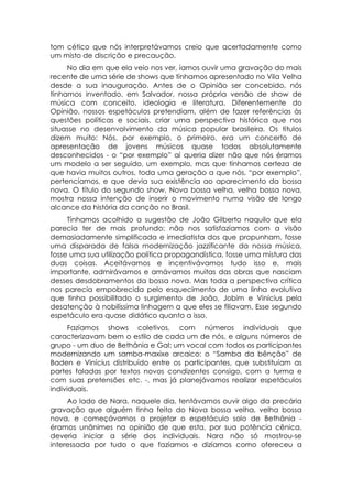 tom cético que nós interpretávamos creio que acertadamente como
um misto de discrição e precaução.
     No dia em que ela veio nos ver, íamos ouvir uma gravação do mais
recente de uma série de shows que tínhamos apresentado no Vila Velha
desde a sua inauguração. Antes de o Opinião ser concebido, nós
tínhamos inventado, em Salvador, nossa própria versão de show de
música com conceito, ideologia e literatura. Diferentemente do
Opinião, nossos espetáculos pretendiam, além de fazer referências às
questões políticas e sociais, criar uma perspectiva histórica que nos
situasse no desenvolvimento da música popular brasileira. Os títulos
dizem muito: Nós, por exemplo, o primeiro, era um concerto de
apresentação de jovens músicos quase todos absolutamente
desconhecidos - o “por exemplo” aí queria dizer não que nós éramos
um modelo a ser seguido, um exemplo, mas que tínhamos certeza de
que havia muitos outros, toda uma geração a que nós, “por exemplo”,
pertencíamos, e que devia sua existência ao aparecimento da bossa
nova. O título do segundo show, Nova bossa velha, velha bossa nova,
mostra nossa intenção de inserir o movimento numa visão de longo
alcance da história da canção no Brasil.
     Tínhamos acolhido a sugestão de João Gilberto naquilo que ela
parecia ter de mais profundo: não nos satisfazíamos com a visão
demasiadamente simplificada e imediatista dos que propunham, fosse
uma disparada de falsa modernização jazzificante da nossa música,
fosse uma sua utilização política propagandística, fosse uma mistura das
duas coisas. Aceitávamos e incentivávamos tudo isso e, mais
importante, admirávamos e amávamos muitas das obras que nasciam
desses desdobramentos da bossa nova. Mas toda a perspectiva crítica
nos parecia empobrecida pelo esquecimento de uma linha evolutiva
que tinha possibilitado o surgimento de João, Jobim e Vinícius pela
desatenção à nobilíssima linhagem a que eles se filiavam. Esse segundo
espetáculo era quase didático quanto a isso.
      Fazíamos shows coletivos, com números individuais que
caracterizavam bem o estilo de cada um de nós, e alguns números de
grupo - um duo de Bethânia e Gal; um vocal com todos os participantes
modernizando um samba-maxixe arcaico: o “Samba da bênção” de
Baden e Vinícius distribuído entre os participantes, que substituíam as
partes faladas por textos novos condizentes consigo, com a turma e
com suas pretensões etc. -, mas já planejávamos realizar espetáculos
individuais.
     Ao lado de Nara, naquele dia, tentávamos ouvir algo da precária
gravação que alguém tinha feito do Nova bossa velha, velha bossa
nova, e começávamos a projetar o espetáculo solo de Bethânia -
éramos unânimes na opinião de que esta, por sua potência cênica,
deveria iniciar a série dos individuais. Nara não só mostrou-se
interessada por tudo o que fazíamos e dizíamos como ofereceu a
 