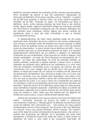 Bethânia canções inéditas de sambistas do Rio, sambas que ela própria
tinha acabado de gravar e que lhe pareceram adequados às
intenções de Bethânia. Entre essas canções, estava “Opinião”, o samba
de Zé Kéti que inspiraria o famoso show. Um outro samba magnífico,
também de Zé Kéti, “Acender as velas”, foi transmitido por Nara a
Bethânia. Assim, entre sambas-canções de Noel Rosa e de Antônio
Maria, algum baião, alguma marchinha antiga de Carnaval cantada
em ritmo lento e novidades compostas por nós mesmos, Bethânia, em
seu primeiro show individual, cantou alguns dos temas centrais do
espetáculo para o qual ela seria convidada e que a tornaria
nacionalmente famosa.
      O desprendimento de Nara nesse episódio pode ser em parte
explicado pela atmosfera de busca coletiva e de mútua colaboração
que marcou as relações entre 05 criadores de música popular no Brasil
desde o final do período áureo da bossa nova até o final do período
áureo do tropicalismo - e que é ainda marca distintiva da MPB -, mas o
que ressalta aqui são as características pessoais de Nara, sua maneira
espiritualmente aristocrática de ser prática e objetiva, as delicadas
cintilações de seu antiestrelato. Claro que ela foi, então e depois, uma
estrela verdadeira - ao lado de Chico Buarque no lançamento de “A
banda”, ao lado dos tropicalistas na hora da primeira batalha ou
sozinha primeiro mudando e depois relendo a bossa nova, e mesmo
afastada da profissão para dedicar-se ao casamento e a uma nova
vida de estudante universitária (com sua graça de menina, ela não
contrastava com suas colegas dez ou quinze anos mais novas): Nara
brilhou no Brasil até morrer de um câncer no cérebro em 89. Diante do
temperamento de Bethânia, ela costumava reagir com um humor que
frisava o contraste com seu próprio jeito despojado, mas fazia-o num
tom em que se percebia carinho e prova de conhecimento íntimo do
estilo pessoal da outra, e no qual o tema da competição era apenas
um tempero a mais na composição cômica da caricatura. Ela dizia, por
exemplo: “Quando venho te ver, Bethânia, penso logo em velas acesas,
rosas vermelhas e tapetes especiais”, e Bethânia ria desse seu retrato de
prima-dona, sabendo que a eterna menina em sua frente, para quem
tudo era simples e claro, sabia que ela própria era um gigante da
história da nossa musica - e que o Brasil sempre saberia disso.
      Apesar do entusiasmo com que eu atuava nos shows do Teatro Vila
Velha - cantando, tocando um pouco de violão e, sobretudo,
concebendo e fazendo a “direção geral” (a direção musical ficava por
conta de Gilberto Gil e Alcivando Luz) - , não estava nos meus planos
profissionalizar-me em música popular. Ter ido para o Rio com Bethânia,
no entanto, tornou isso quase inevitável. Minha canção “De manhã”,
que, entre algumas outras composições do grupo baiano, ela cantou a
pedido dos produtores do Opinião, foi a escolhida por estes para
representar o ambiente musical de onde ela vinha, e assim entrou no
repertório do show e virou lado B do compacto best-seller do
 