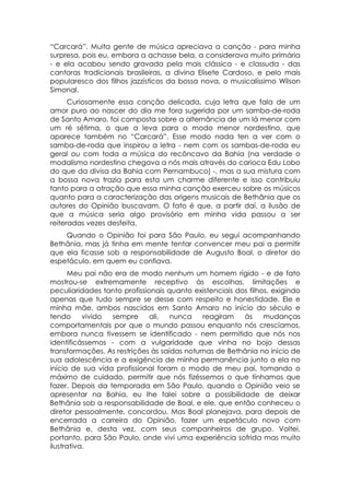“Carcará”. Muita gente de música apreciava a canção - para minha
surpresa, pois eu, embora a achasse bela, a considerava muito primária
- e ela acabou sendo gravada pela mais clássica - e classuda - das
cantoras tradicionais brasileiras, a divina Elisete Cardoso, e pelo mais
popularesco dos filhos jazzísticos da bossa nova, o musicalíssimo Wilson
Simonal.
      Curiosamente essa canção delicada, cuja letra que fala de um
amor puro ao nascer do dia me fora sugerida por um samba-de-roda
de Santo Amaro, foi composta sobre a alternância de um lá menor com
um ré sétima, o que a leva para o modo menor nordestino, que
aparece também no “Carcará”. Esse modo nada ten a ver com o
samba-de-roda que inspirou a letra - nem com os sambas-de-roda eu
geral ou com toda a música do recôncavo da Bahia (na verdade o
modalismo nordestino chegava a nós mais através do carioca Edu Lobo
do que da divisa da Bahia com Pernambuco) -, mas a sua mistura com
a bossa nova trazia para esta um charme diferente e isso contribuiu
tanto para a atração que essa minha canção exerceu sobre os músicos
quanto para a caracterização das origens musicais de Bethânia que os
autores do Opinião buscavam. O fato é que, a partir daí, a ilusão de
que a música seria algo provisório em minha vida passou a ser
reiteradas vezes desfeita.
    Quando o Opinião foi para São Paulo, eu segui acompanhando
Bethânia, mas já tinha em mente tentar convencer meu pai a permitir
que ela ficasse sob a responsabilidade de Augusto Boal, o diretor do
espetáculo, em quem eu confiava.
      Meu pai não era de modo nenhum um homem rígido - e de fato
mostrou-se extremamente receptivo às escolhas, limitações e
peculiaridades tanto profissionais quanto existenciais dos filhos, exigindo
apenas que tudo sempre se desse com respeito e honestidade. Ele e
minha mãe, ambos nascidos em Santo Amaro no início do século e
tendo      vivido sempre      ali,  nunca    reagiram    às     mudanças
comportamentais por que o mundo passou enquanto nós crescíamos,
embora nunca tivessem se identificado - nem permitido que nós nos
identificássemos - com a vulgaridade que vinha no bojo dessas
transformações. As restrições às saídas noturnas de Bethânia no início de
sua adolescência e a exigência de minha permanência junto a ela no
início de sua vida profissional foram o modo de meu pai, tomando o
máximo de cuidado, permitir que nós fizéssemos o que tínhamos que
fazer. Depois da temporada em São Paulo, quando o Opinião veio se
apresentar na Bahia, eu lhe falei sobre a possibilidade de deixar
Bethânia sob a responsabilidade de Boal, e ele, que então conheceu o
diretor pessoalmente, concordou. Mas Boal planejava, para depois de
encerrada a carreira do Opinião, fazer um espetáculo novo com
Bethânia e, desta vez, com seus companheiros de grupo. Voltei,
portanto, para São Paulo, onde vivi uma experiência sofrida mas muito
ilustrativa.
 