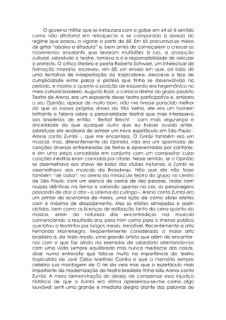 O governo militar que se instaurara com o golpe em 64 só é sentido
como não ditatorial em retrospecto e se comparado à dureza do
regime que passou a vigorar a partir de 68. Em 65 procurava-se meios
de gritar “abaixo a ditadura” e, bem antes de começarem a crescer os
movimentos estudantis que levaram multidões à rua, a produção
cultural, sobretudo o teatro, tomava a si a responsabilidade de veicular
o protesto. O critico literário e poeta Roberto Schwarz, um intelectual de
formação marxista, escreveu, em 68, um ensaio em que, ao lado de
uma tentativa de interpretação do tropicalismo, descreve o tipo de
cumplicidade entre palco e platéia que tinha se desenvolvido no
período, e mostra o quanto a posição de esquerda era hegemônica no
meio cultural brasileiro. Augusto Boal, o carioca diretor do grupo paulista
Teatro de Arena, era um expoente desse teatro participativo e, embora
o seu Opinião, apesar de muito bom, não me tivesse parecido melhor
do que os nossos próprios shows do Vila Velha, ele era um homem
brilhante e falava sobre a personalidade teatral que mais interessava
aos brasileiros de então - Bertolt Brecht - com mais segurança e
sinceridade do que qualquer outro que eu tivesse ouvido antes,
sobretudo ele acabara de estrear um novo espetáculo em São Paulo -
Arena conta Zumbi -, que me encantara. O Zumbi também era um
musical, mas, diferentemente do Opinião, não era um apanhado de
canções diversas entremeadas de textos e apresentadas por cantores,
e sim uma peça concebida em conjunto com um compositor cujas
canções inéditas eram cantados por atores. Nesse sentido, se o Opinião
se assemelhava aos shows de bolso dos clubes noturnos, o Zumbi se
assemelhava aos musicais da Broadway. Não que ele não fosse
também “de bolso”: na arena do minúsculo teatro do grupo no centro
de São Paulo, com um elenco de cerca de dez pessoas, todas com
roupas idênticas na forma e variando apenas na cor, os personagens
passando de ator a ator - o sistema do curinga -, Arena conta Zumbi era
um primor de economia de meios, uma lição de como obter efeitos
com o máximo de despojamento. Mas os efeitos almejados e assim
obtidos, bem como as licenças de estilização tanto da cena quanto da
música, eram da natureza dos encontradiços nos musicais
convencionais: o resultado era, para mim como para o imenso publico
que lotou o teatrinho por longos meses, irresistível. Recentemente a atriz
Fernanda Montenegro, freqüentemente considerada a maior atriz
brasileira e, de todo modo, uma grande artista que além de encantar-
nos com o que faz ainda da exemplos de sabedoria orientando-nos
com uma visão sempre equilibrada mas nunca medíocre das coisas,
disse numa entrevista que fala-se muito na importância do teatro
tropicalista de José Celso Martinez Corrêa e que a memória sempre
celebra sua montagem de O rei da vela mas que o espetáculo mais
importante da modernização do teatro brasileiro tinha sido Arena conta
Zumbi. A mera demonstração do desejo de compensar essa injustiça
histórica de que o Zumbi era vítima apresentou-se-me como algo
louvável: senti uma grande e imediata alegria diante das palavras de
 