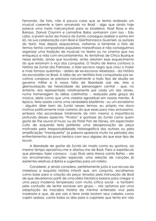 Fernanda. De fato, não é pouca coisa que se tenha realizado um
musical coerente e bem amarrado no Brasil - algo que ainda hoje
parece uma meta inalcançável para os brasileiros. Noel Rosa e Ary
Barroso, Dorival Caymmi e Lamartine Babo sonharam com isso - Edu
Lobo, o jovem autor da música do Zumbi, conseguiu realizar o sonho em
65, na sua colaboração com Boal e Gianfrancesco Guarnieri, os autores
do texto. Mas depois esquecemos, voltamos a lamentar o fato de
termos tantos compositores populares maravilhosos e não conseguirmos
organizar uma tradição de musicais no teatro ou no cinema que nos
enriqueça a vida com encantamentos. As tentativas de Chico Buarque
nesse sentido, ainda que louváveis, antes atestam esse esquecimento
do que retomam o viço das conquistas. O Teatro de Arena contava a
história de Zumbi dos Palmares, o líder escravo negro que criou o maior
e mais famoso quilombo - aldeia de ex-escravos rebelados - da história
da escravidão no Brasil. A idéia de um território livre conquistado por ex-
cativos corajosos se prestava naturalmente a todo tipo de alusão ao
governo militar e à nossa falta de liberdade sob ele. Mas a
glamourização da heroicidade do personagem central - que, no
entanto, era representado rotativamente por cada um dos atores,
numa homenagem às idéias coletivistas -, realçada pela graça da
música, abria como que uma clareira agradável em nossas mentes. À
época, teria soado como uma verdadeira blasfêmia - ou um esnobismo
- alguém dizer bem do Zumbi nesses termos: eu próprio me dava
motivos politicamente mais corretos do que esses para meu entusiasmo,
embora não escondesse totalmente de mim mesmo a importância
profunda desses aspectos “frívolos” e gostasse do Zumbi como quem
gosta de The sound of music ou do Peter Pan de Disney. Um espectador
culto de esquerda teria preferido uma desaprovação da peça
motivada pela irresponsabilidade historiográfica dos autores ou pela
simplificação “maniqueísta” (a palavra aparecia muito no período) dos
enfrentamentos do povo heróico com seus algozes do que esse tipo de
louvor.
     A liberdade de gostar do Zumbi do modo como eu gostava, ao
mesmo tempo aproximou-me e afastou-me de Boal. Para o espetáculo
que planejou fazer conosco - cujo título seria Arena canta Bahia -, ele
nos encomendou canções especiais, uma seleção de canções já
existentes relativas à Bahia e sugestões para um roteiro.
     Considerei, e ainda considero, perfeitamente justa a sua recusa da
misteriosa e esquisita história infantil que, em conjunto, escolhemos
como base para a criação da peça: levados pela insinuação de Boal
de que deveríamos partir de uma idéia folclórica baiana para chegar a
uma peça moderna temperada com muita crítica social - e também
pela confusão de tentar escrever em grupo -, nós optamos por uma
adaptação da macabra história da menina enterrada viva pela
madrasta e que, de por sob a terra onde brotam seus cabelos como
capim sedoso, canta todos os dias para o capineiro que tenta em vão
 