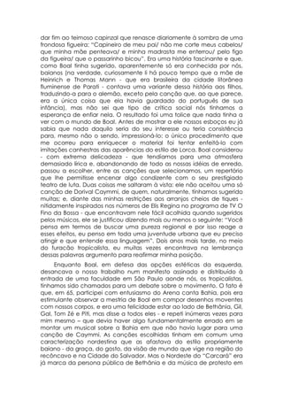 dar fim ao teimoso capinzal que renasce diariamente à sombra de uma
frondosa figueira: “Capineiro de meu pai/ não me corte meus cabelos/
que minha mãe penteava/ e minha madrasta me enterrou/ pelo figo
da figueira/ que o passarinho bicou”. Era uma história fascinante e que,
como Boal tinha sugerido, aparentemente só era conhecida por nós,
baianos (na verdade, curiosamente li há pouco tempo que a mãe de
Heinrich e Thomas Mann - que era brasileira da cidade litorânea
fluminense de Parati - contava uma variante dessa história aos filhos,
traduzindo-a para o alemão, exceto pela canção que, ao que parece,
era a única coisa que ela havia guardado do português de sua
infância), mas não sei que tipo de crítica social nós tínhamos a
esperança de enfiar nela. O resultado foi uma tolice que nada tinha a
ver com o mundo de Boal. Antes de mostrar a ele nossos esboços eu já
sabia que nada daquilo seria do seu interesse ou teria consistência
para, mesmo não o sendo, impressioná-lo: o único procedimento que
me ocorreu para enriquecer o material foi tentar enfeitá-lo com
imitações canhestras das aparências do estilo de Lorca. Boal considerou
- com extrema delicadeza - que tendíamos para uma atmosfera
demasiado lírica e, abandonando de todo as nossas idéias de enredo,
passou a escolher, entre as canções que selecionamos, um repertório
que lhe permitisse encenar algo condizente com o seu prestigiado
teatro de luta. Duas coisas me saltaram à vista: ele não aceitou uma só
canção de Dorival Caymmi, de quem, naturalmente, tínhamos sugerido
muitas; e, diante das minhas restrições aos arranjos cheios de tiques -
nitidamente inspirados nos números de Elis Regina no programa de TV O
Fino da Bossa - que encontravam nele fácil acolhida quando sugeridos
pelos músicos, ele se justificou dizendo mais ou menos o seguinte: “Você
pensa em termos de buscar uma pureza regional e por isso reage a
esses efeitos, eu penso em toda uma juventude urbana que eu preciso
atingir e que entende essa linguagem”. Dois anos mais tarde, no meio
do furacão tropicalista, eu muitas vezes encontrava na lembrança
dessas palavras argumento para reafirmar minha posição.
     Enquanto Boal, em defesa das opções estéticas da esquerda,
desancava o nosso trabalho num manifesto assinado e distribuído à
entrada de uma faculdade em São Paulo aonde nós, os tropicalistas,
tínhamos sido chamados para um debate sobre o movimento. O fato é
que, em 65, participei com entusiasmo do Arena canta Bahia, pois era
estimulante observar a mestria de Boal em compor desenhos moventes
com nossos corpos, e era uma felicidade estar ao lado de Bethânia, Gil,
Gal, Tom Zé e Piti, mas disse a todos eles - e repeti inúmeras vezes para
mim mesmo – que devia haver algo fundamentalmente errado em se
montar um musical sobre a Bahia em que não havia lugar para uma
canção de Caymmi. As canções escolhidas tinham em comum uma
caracterização nordestina que as afastava do estilo propriamente
baiano - da graça, do gosto, da visão de mundo que vige na região do
recôncavo e na Cidade do Salvador. Mas o Nordeste do “Carcará” era
já marca da persona pública de Bethânia e da música de protesto em
 