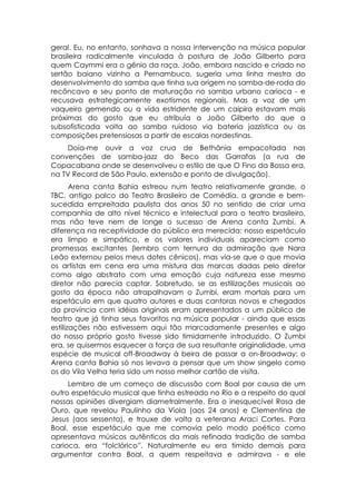 geral. Eu, no entanto, sonhava a nossa intervenção na música popular
brasileira radicalmente vinculada à postura de João Gilberto para
quem Caymmi era o gênio da raça. João, embora nascido e criado no
sertão baiano vizinho a Pernambuco, sugeria uma linha mestra do
desenvolvimento do samba que tinha sua origem no samba-de-roda do
recôncavo e seu ponto de maturação no samba urbano carioca - e
recusava estrategicamente exotismos regionais. Mas a voz de um
vaqueiro gemendo ou a vida estridente de um caipira estavam mais
próximas do gosto que eu atribuía a João Gilberto do que a
subsofisticada volta ao samba ruidoso via bateria jazzística ou as
composições pretensiosas a partir de escalas nordestinas.
     Doía-me ouvir a voz crua de Bethânia empacotada nas
convenções de samba-jazz do Beco das Garrafas (a rua de
Copacabana onde se desenvolveu o estilo de que O Fino da Bossa era,
na TV Record de São Paulo, extensão e ponto de divulgação).
       Arena canta Bahia estreou num teatro relativamente grande, o
TBC, antigo palco do Teatro Brasileiro de Comédia, a grande e bem-
sucedida empreitada paulista dos anos 50 no sentido de criar uma
companhia de alto nível técnico e intelectual para o teatro brasileiro,
mas não teve nem de longe o sucesso de Arena conta Zumbi. A
diferença na receptividade do público era merecida: nosso espetáculo
era limpo e simpático, e os valores individuais apareciam como
promessas excitantes (lembro com ternura da admiração que Nara
Leão externou pelos meus dotes cênicos), mas via-se que o que movia
os artistas em cena era uma mistura das marcas dadas pelo diretor
como algo abstrato com uma emoção cuja natureza esse mesmo
diretor não parecia captar. Sobretudo, se as estilizações musicais ao
gosto da época não atrapalhavam o Zumbi, eram mortais para um
espetáculo em que quatro autores e duas cantoras novos e chegados
da província com idéias originais eram apresentados a um público de
teatro que já tinha seus favoritos na música popular - ainda que essas
estilizações não estivessem aqui tão marcadamente presentes e algo
do nosso próprio gosto tivesse sido timidamente introduzido. O Zumbi
era, se quisermos esquecer a força de sua resultante originalidade, uma
espécie de musical off-Broadway à beira de passar a on-Broadway: o
Arena canta Bahia só nos levava a pensar que um show singelo como
os do Vila Velha teria sido um nosso melhor cartão de visita.
     Lembro de um começo de discussão com Boal por causa de um
outro espetáculo musical que tinha estreado no Rio e a respeito do qual
nossas opiniões divergiam diametralmente. Era o inesquecível Rosa de
Ouro, que revelou Paulinho da Viola (aos 24 anos) e Clementina de
Jesus (aos sessenta), e trouxe de volta a veterana Araci Cortes. Para
Boal, esse espetáculo que me comovia pelo modo poético como
apresentava músicos autênticos da mais refinada tradição de samba
carioca, era “folclórico”. Naturalmente eu era tímido demais para
argumentar contra Boal, a quem respeitava e admirava - e ele
 