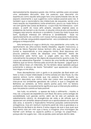 demasiadamente despreocupado das minhas opiniões para encorajar
uma verdadeira discussão. Mas me pareceu que descartar um
espetáculo como aquele seria jogar fora uma oportunidade rara de ver
exposto claramente o que sugerimos como beleza possível para nós. E
também que o nacionalismo dos intelectuais de esquerda, sendo uma
mera reação ao imperialismo norte-americano, pouco ou nada tinha a
ver com gostar das coisas do Brasil ou - o que mais me interessava - com
propor, a partir do nosso jeito próprio, soluções originais para os
problemas do homem e do mundo. A solução única já era conhecida e
chegara aqui pronta: alcançar o socialismo. E para isso todo truque era
bom. Qualquer interesse em refinar-se a sensibilidade - fosse no
aprofundamento do contato com nossas formas populares tradicionais,
fosse na atitude vanguardista experimental - era considerado um desvio
perigoso e irresponsável.
      Esta lembrança é vaga e diminuta, mas persistente: uma noite, no
apartamento da atriz-cantora Marilia Medalha, alguém mencionou o
nome de Décio Pignatari (talvez tenham dito que ele falara mal do
Zumbi) e, respondendo a uma pergunta minha, Boal descreveu em
poucas palavras cheias de desprezo uma “alienada” teoria de
revolucionar pela forma que, a julgar pelo seu tom, deveria
naturalmente me parecer tão digna de esquecimento quanto a ele. Por
causa do sobrenome Pignatari - o mesmo de uma família de imigrantes
italianos que se tornou famosa pelo acúmulo de riquezas - julguei que o
poeta Décio fosse um milionário. Só me lembro desse episódio porque
justamente o esboço de teoria “formalista” que aparecera na crítica
me intrigou e me atraiu.
      Essas discrepâncias com o gosto e as posições de Boal eram um
fator a mais a trazer infelicidade à minha estada em São Paulo. Eu não
apenas estava numa cidade que me parecia feia e inóspita: eu
também descobria que minha visão das coisas nem sequer poderia
insinuar-se nos ambientes geradores de cultura, e que a chegada de
Bethânia ao estrelato, se tinha aberto portas para mim no terreno
profissional, não necessariamente significava que a intervenção estética
que me parecia correta se fazia possível.
     Isso tudo, no entanto - e apesar de todo o sofrimento -, mostra, a
meu ver, a riqueza da experiência com Boal. Ela serviu como estágio de
sociabilidade num grande centro, além de ter sido um período de
adestramento cênico. As divergências de visão e de atitude que aí
aparecem em embrião desenvolveram-se e aprofundaram-se muito em
dois anos, e durante o tropicalismo tínhamos posições ostensivamente
antagônicas, mas em nenhum momento perdi de vista a grandeza e a
importância de Boal e do Arena. E estou seguro de que o que quer que
Boal tenha visto em mim que o levou a imaginar uma montagem de
Hamlet com ênfase no aspecto político e comigo no papel-título -
porque ele me sugeriu isso - não se perdeu para sempre dentro dele.
 