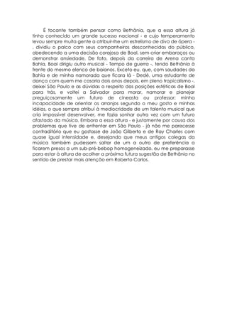É tocante também pensar como Bethânia, que a essa altura já
tinha conhecido um grande sucesso nacional - e cujo temperamento
levou sempre muita gente a atribuir-lhe um estrelismo de diva de ópera -
, dividiu o palco com seus companheiros desconhecidos do público,
obedecendo a uma decisão corajosa de Boal, sem criar embaraços ou
demonstrar ansiedade. De fato, depois da carreira de Arena canta
Bahia, Boal dirigiu outro musical - Tempo de guerra -, tendo Bethânia à
frente do mesmo elenco de baianos. Exceto eu, que, com saudades da
Bahia e de minha namorada que ficara lá - Dedé, uma estudante de
dança com quem me casaria dois anos depois, em pleno tropicalismo -,
deixei São Paulo e as dúvidas a respeito das posições estéticas de Boal
para trás, e voltei a Salvador para morar, namorar e planejar
preguiçosamente um futuro de cineasta ou professor: minha
incapacidade de orientar os arranjos segundo o meu gosto e minhas
idéias, o que sempre atribuí à mediocridade de um talento musical que
cria impossível desenvolver, me fazia sonhar outra vez com um futuro
afastado da música. Embora a essa altura - e justamente por causa dos
problemas que tive de enfrentar em São Paulo - já não me parecesse
contraditório que eu gostasse de João Gilberto e de Ray Charles com
quase igual intensidade e, desejando que meus antigos colegas da
música também pudessem saltar de um a outro de preferência a
ficarem presos a um sub-pré-bebop homogeneizado, eu me preparasse
para estar à altura de acolher a próxima futura sugestão de Bethânia no
sentido de prestar mais atenção em Roberto Carlos.
 