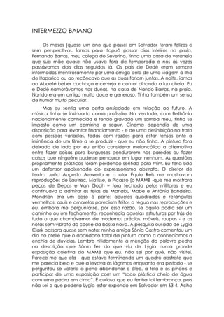 INTERMEZZO BAIANO

     Os meses (quase um ano que passei em Salvador foram felizes e
sem perspectivas. Íamos para Itapuã passar dias inteiros na praia.
Fernando Barros, meu colega do Severino, tinha uma casa de veraneio
que sua mãe quase não usava fora de temporada e nós às vezes
passávamos dois dias seguidos lá. Os pais de Dedé eram sempre
informados mentirosamente por uma amiga dela de uma viagem à ilha
de Itaparica ou ao recôncavo que as duas fariam juntas. À noite, íamos
ao Abaeté beber cachaça e cerveja e cantar olhando a lua cheia. Eu
e Dedé namorávamos nas dunas, na casa de Nando Barros, na praia.
Nando era um amigo muito doce e generoso. Tinha também um senso
de humor muito peculiar.
     Mas eu sentia uma certa ansiedade em relação ao futuro. A
música tinha se insinuado como profissão. Na verdade, com Bethânia
nacionalmente conhecida e tendo gravado um samba meu, tinha se
imposto como um caminho a seguir. Cinema dependia de uma
disposição para levantar financiamento - e de uma desinibição no trato
com pessoas variadas, todas com razões para estar tensas ante a
iminência de um filme a se produzir - que eu não tinha. A pintura fora
deixada de lado por eu então considerar melancólica a alternativa
entre fazer coisas para burgueses pendurarem nas paredes ou fazer
coisas que ninguém pudesse pendurar em lugar nenhum. As questões
propriamente plásticas foram perdendo sentido para mim. Eu teria sido
um defensor apaixonado do expressionismo abstrato. O diretor de
teatro João Augusto Azevedo e o ator Équio Reis me mostravam
reproduções de Lautrec, Matisse, e Picasso (o MAMB -que me mostrara
peças de Degas e Van Gogh – fora fechado pelos militares e eu
continuava a admirar as telas de Manabu Mabe e Antônio Bandeira.
Mondrian era um caso à parte: aqueles quadrados e retângulos
vermelhos, azuis e amarelos pareciam feitos a régua nas reproduções e
eu, embora me perguntasse, por essa razão, se aquilo podia ser um
caminho ou um fechamento, reconhecia aquelas estruturas por trás de
tudo o que chamávamos de moderno: prédios, móveis, roupas - e as
notas sem vibrato do cool e da bossa nova. A pesquisa ousada de Lygia
Clark passara quase sem nota: minha amiga Sônia Castro comentou um
dia no ateliê que o abandono total da pintura como a conhecíamos a
enchia de dúvidas. Lembro nitidamente a menção da palavra pedra
na descrição que Sônia fez do que viu de Lygia numa grande
exposição coletiva do MAMB que eu, não sei por quê, não visitei.
Parece-me que ela - que estava terminando um quadro abstrato que
me parecia belo e que a levava às lágrimas enquanto era pintado - se
perguntou se valeria a pena abandonar o óleo, a tela e os pincéis e
participar de uma exposição com um “saco plástico cheio de água
com uma pedra em cima”. É curioso que eu tenha tal lembrança, pois
não sei o que poderia Lygia estar expondo em Salvador em 63-4. Acho
 