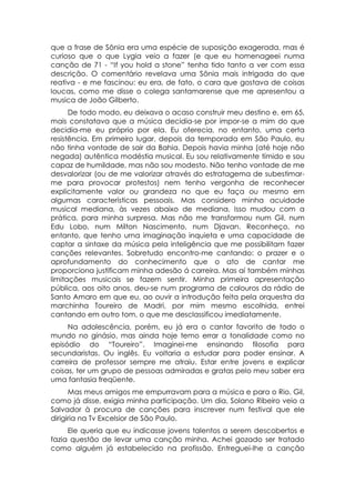 que a frase de Sônia era uma espécie de suposição exagerada, mas é
curioso que o que Lygia veio a fazer (e que eu homenageei numa
canção de 71 - “If you hold a stone” tenha tido tanto a ver com essa
descrição. O comentário revelava uma Sônia mais intrigada do que
reativa - e me fascinou: eu era, de fato, o cara que gostava de coisas
loucas, como me disse o colega santamarense que me apresentou a
musica de João Gilberto.
      De todo modo, eu deixava o acaso construir meu destino e, em 65,
mais constatava que a música decidia-se por impor-se a mim do que
decidia-me eu próprio por ela. Eu oferecia, no entanto, uma certa
resistência. Em primeiro lugar, depois da temporada em São Paulo, eu
não tinha vontade de sair da Bahia. Depois havia minha (até hoje não
negada) autêntica modéstia musical. Eu sou relativamente tímido e sou
capaz de humildade, mas não sou modesto. Não tenho vontade de me
desvalorizar (ou de me valorizar através do estratagema de subestimar-
me para provocar protestos) nem tenho vergonha de reconhecer
explicitamente valor ou grandeza no que eu faça ou mesmo em
algumas características pessoais. Mas considero minha acuidade
musical mediana, às vezes abaixo de mediana. Isso mudou com a
prática, para minha surpresa. Mas não me transformou num Gil, num
Edu Lobo, num Milton Nascimento, num Djavan. Reconheço, no
entanto, que tenho urna imaginação inquieta e uma capacidade de
captar a sintaxe da música pela inteligência que me possibilitam fazer
canções relevantes. Sobretudo encontro-me cantando: o prazer e o
aprofundamento do conhecimento que o ato de cantar me
proporciona justificam minha adesão á carreira. Mas aí também minhas
limitações musicais se fazem sentir. Minha primeira apresentação
pública, aos oito anos, deu-se num programa de calouros da rádio de
Santo Amaro em que eu, ao ouvir a introdução feita pela orquestra da
marchinha Toureiro de Madri, por mim mesmo escolhida, entrei
cantando em outro tom, o que me desclassificou imediatamente.
     Na adolescência, porém, eu já era o cantor favorito de todo o
mundo no ginásio, mas ainda hoje temo errar a tonalidade como no
episódio do “Toureiro”. Imaginei-me ensinando filosofia para
secundaristas. Ou inglês. Eu voltaria a estudar para poder ensinar. A
carreira de professor sempre me atraiu. Estar entre jovens e explicar
coisas, ter um grupo de pessoas admiradas e gratas pelo meu saber era
uma fantasia freqüente.
      Mas meus amigos me empurravam para a música e para o Rio. Gil,
como já disse, exigia minha participação. Um dia, Solano Ribeiro veio a
Salvador à procura de canções para inscrever num festival que ele
dirigiria na Tv Excelsior de São Paulo.
     Ele queria que eu indicasse jovens talentos a serem descobertos e
fazia questão de levar uma canção minha. Achei gozado ser tratado
como alguém já estabelecido na profissão. Entreguei-lhe a canção
 