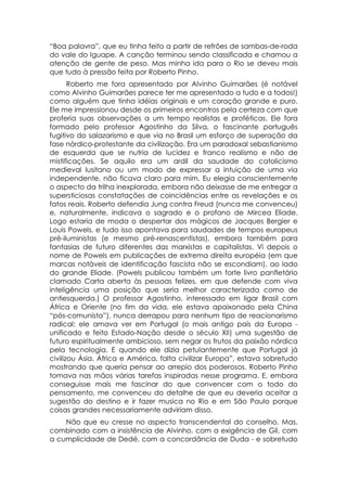 “Boa palavra”, que eu tinha feito a partir de refrões de sambas-de-roda
do vale do Iguape. A canção terminou sendo classificada e chamou a
atenção de gente de peso. Mas minha ida para o Rio se deveu mais
que tudo à pressão feita por Roberto Pinho.
       Roberto me fora apresentado por Alvinho Guimarães (é notável
como Alvinho Guimarães parece ter me apresentado a tudo e a todos!)
como alguém que tinha idéias originais e um coração grande e puro.
Ele me impressionou desde os primeiros encontros pela certeza com que
proferia suas observações a um tempo realistas e proféticas. Ele fora
formado pelo professor Agostinho da Silva, o fascinante português
fugitivo do salazarismo e que via no Brasil um esforço de superação da
fase nórdico-protestante da civilização. Era um paradoxal sebastianismo
de esquerda que se nutria de lucidez e franco realismo e não de
mistificações. Se aquilo era um ardil da saudade do catolicismo
medieval lusitano ou um modo de expressar a intuição de uma via
independente, não ficava claro para mim. Eu elegia conscientemente
o aspecto da trilha inexplorada, embora não deixasse de me entregar a
supersticiosas constatações de coincidências entre as revelações e os
fatos reais. Roberto defendia Jung contra Freud (nunca me convenceu)
e, naturalmente, indicava o sagrado e o profano de Mircea Eliade.
Logo estaria de moda o despertar dos mágicos de Jacques Bergier e
Louis Powels, e tudo isso apontava para saudades de tempos europeus
pré-iluministas (e mesmo pré-renascentistas), embora também para
fantasias de futuro diferentes das marxistas e capitalistas. Vi depois o
nome de Powels em publicações de extrema direita européia (em que
marcas notáveis de identificação fascista não se escondiam), ao lado
do grande Eliade. (Powels publicou também um forte livro panfletário
clamado Carta aberta às pessoas felizes, em que defende com viva
inteligência uma posição que seria melhor caracterizada como de
antiesquerda.) O professor Agostinho, interessado em ligar Brasil com
África e Oriente (no fim da vida, ele estava apaixonado pela China
“pós-comunista”), nunca derrapou para nenhum tipo de reacionarismo
radical: ele amava ver em Portugal (o mais antigo país da Europa -
unificado e feito Estado-Nação desde o século XII) uma sugestão de
futuro espiritualmente ambicioso, sem negar os frutos da paixão nórdica
pela tecnologia. E quando ele dizia petulantemente que Portugal já
civilizou Ásia, África e América, falta civilizar Europa”, estava sobretudo
mostrando que queria pensar ao arrepio dos poderosos. Roberto Pinho
tomava nas mãos várias tarefas inspiradas nesse programa. E, embora
conseguisse mais me fascinar do que convencer com o todo do
pensamento, me convenceu do detalhe de que eu deveria aceitar a
sugestão do destino e ir fazer musica no Rio e em São Paulo porque
coisas grandes necessariamente adviriam disso.
    Não que eu cresse no aspecto transcendental do conselho. Mas,
combinado com a insistência de Alvinho, com a exigência de Gil, com
a cumplicidade de Dedé, com a concordância de Duda - e sobretudo
 