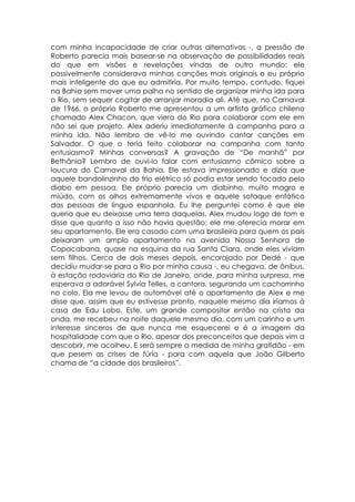 com minha incapacidade de criar outras alternativas -, a pressão de
Roberto parecia mais basear-se na observação de possibilidades reais
do que em visões e revelações vindas de outro mundo: ele
possivelmente considerava minhas canções mais originais e eu próprio
mais inteligente do que eu admitiria. Por muito tempo, contudo, fiquei
na Bahia sem mover uma palha no sentido de organizar minha ida para
o Rio, sem sequer cogitar de arranjar moradia ali. Até que, no Carnaval
de 1966, o próprio Roberto me apresentou a um artista gráfico chileno
chamado Alex Chacon, que viera do Rio para colaborar com ele em
não sei que projeto. Alex aderiu imediatamente à campanha para a
minha ida. Não lembro de vê-lo me ouvindo cantar canções em
Salvador. O que o teria feito colaborar na campanha com tanto
entusiasmo? Minhas conversas? A gravação de “De manhã” por
Bethânia? Lembro de ouvi-lo falar com entusiasmo cômico sobre a
loucura do Carnaval da Bahia. Ele estava impressionado e dizia que
aquele bandolinzinho do trio elétrico só podia estar sendo tocado pelo
diabo em pessoa. Ele próprio parecia um diabinho, muito magro e
miúdo, com os olhos extremamente vivos e aquele sotaque enfático
das pessoas de língua espanhola. Eu lhe perguntei como é que ele
queria que eu deixasse uma terra daquelas. Alex mudou logo de tom e
disse que quanto a isso não havia questão: ele me oferecia morar em
seu apartamento. Ele era casado com uma brasileira para quem os pais
deixaram um amplo apartamento na avenida Nossa Senhora de
Copacabana, quase na esquina da rua Santa Clara, onde eles viviam
sem filhos. Cerca de dois meses depois, encorajado por Dedé - que
decidiu mudar-se para o Rio por minha causa -, eu chegava, de ônibus,
à estação rodoviária do Rio de Janeiro, onde, para minha surpresa, me
esperava a adorável Sylvia Telles, a cantora, segurando um cachorrinho
no colo. Ela me levou de automóvel até o apartamento de Alex e me
disse que, assim que eu estivesse pronto, naquele mesmo dia iríamos à
casa de Edu Lobo. Este, um grande compositor então na crista da
onda, me recebeu na noite daquele mesmo dia, com um carinho e um
interesse sinceros de que nunca me esquecerei e é a imagem da
hospitalidade com que o Rio, apesar dos preconceitos que depois vim a
descobrir, me acolheu. E será sempre a medida de minha gratidão - em
que pesem as crises de fúria - para com aquela que João Gilberto
chama de “a cidade dos brasileiros”.
 