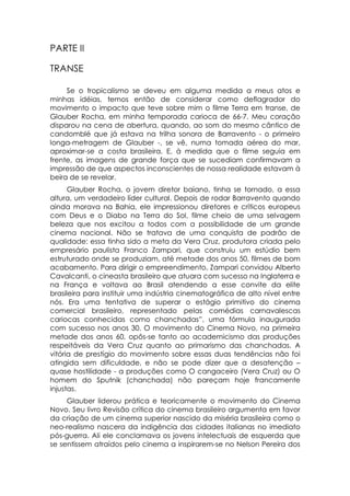 PARTE II

TRANSE

     Se o tropicalismo se deveu em alguma medida a meus atos e
minhas idéias, temos então de considerar como deflagrador do
movimento o impacto que teve sobre mim o filme Terra em transe, de
Glauber Rocha, em minha temporada carioca de 66-7. Meu coração
disparou na cena de abertura, quando, ao som do mesmo cântico de
candomblé que já estava na trilha sonora de Barravento - o primeiro
longa-metragem de Glauber -, se vê, numa tomada aérea do mar,
aproximar-se a costa brasileira. E, à medida que o filme seguia em
frente, as imagens de grande força que se sucediam confirmavam a
impressão de que aspectos inconscientes de nossa realidade estavam à
beira de se revelar.
      Glauber Rocha, o jovem diretor baiano, tinha se tornado, a essa
altura, um verdadeiro líder cultural. Depois de rodar Barravento quando
ainda morava na Bahia, ele impressionou diretores e críticos europeus
com Deus e o Diabo na Terra do Sol, filme cheio de uma selvagem
beleza que nos excitou a todos com a possibilidade de um grande
cinema nacional. Não se tratava de uma conquista de padrão de
qualidade: essa tinha sido a meta da Vera Cruz, produtora criada pelo
empresário paulista Franco Zampari, que construiu um estúdio bem
estruturado onde se produziam, até metade dos anos 50, filmes de bom
acabamento. Para dirigir o empreendimento, Zampari convidou Alberto
Cavalcanti, o cineasta brasileiro que atuara com sucesso na Inglaterra e
na França e voltava ao Brasil atendendo a esse convite da elite
brasileira para instituir uma indústria cinematográfica de alto nível entre
nós. Era uma tentativa de superar o estágio primitivo do cinema
comercial brasileiro, representado pelas comédias carnavalescas
cariocas conhecidas como chanchadas”, uma fórmula inaugurada
com sucesso nos anos 30. O movimento do Cinema Novo, na primeira
metade dos anos 60, opôs-se tanto ao academicismo das produções
respeitáveis da Vera Cruz quanto ao primarismo das chanchadas. A
vitória de prestígio do movimento sobre essas duas tendências não foi
atingida sem dificuldade, e não se pode dizer que a desatenção –
quase hostilidade - a produções como O cangaceiro (Vera Cruz) ou O
homem do Sputnik (chanchada) não pareçam hoje francamente
injustas.
     Glauber liderou prática e teoricamente o movimento do Cinema
Novo. Seu livro Revisão crítica do cinema brasileiro argumenta em favor
da criação de um cinema superior nascido da miséria brasileira como o
neo-realismo nascera da indigência das cidades italianas no imediato
pós-guerra. Ali ele conclamava os jovens intelectuais de esquerda que
se sentissem atraídos pelo cinema a inspirarem-se no Nelson Pereira dos
 