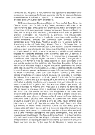 Santos de Rio, 40 graus, e naturalmente isso significava desprezar tanto
os sensatos que apenas tentavam encenar diante da câmera histórias
razoavelmente roteirizadas, quanto os malandros que produziam
diversão para um público semi-analfabeto.
      O filme-emblema é Deus e o Diabo na Terra do Sol. Bons filmes do
Cinema Novo, como Os fuzis, de Ruy Guerra, ou mesmo Vidas secas, de
Nelson Pereira dos Santos (para nos atermos aos filmes que foram feitos
e lançados mais ou menos ao mesmo tempo que Deus e o Diabo na
Terra do Sol e que são, de resto, juntamente com este, as primeiras
grandes realizações do movimento e, portanto, sua inauguração
efetiva), tinham, entre outras, a virtude de nos aproximar de um nível de
feitura almejável, embora por caminhos bem diversos daqueles
percorridos pela Vera Cruz, Anselmo Duarte ou (o solitário autor de
filmes bergmanianos) Walter Hugo Khoury. Deus e o Diabo na Terra do
Sol era bom (e mesmo melhor) por outras razões: ousava livremente
acima e além da submissão aos esquemas industriais e da reverência
ao já estabelecido artisticamente. Abordando a temática do fanatismo
religioso no Nordeste brasileiro com evidentes ecos de Os sertões, o
grande livro de Euclides da Cunha -, e retomando o imaginário do
banditismo rural daquela região - a marca forte de O cangaceiro -,
Glauber, sem temer a mão às vezes pesada, às vezes canhestra com
que exibia ensinamentos estéticos de Eisenstein, Rossellini, Buñuel ou
Brecht (mais nouvelle vague e alguns cacoetes aprendidos no então
para nós emergente cinema japonês), e lições ideológicas de marxistas,
apresentava um painel exuberante e algo disforme (na Europa como
no Brasil, chamou-se, creio que com acerto, 'barroco”) das forças
épicas embutidas em nossa cultura popular. Na verdade, o resultado
final desse filme o aproxima mais do genial Pasolini de O Evangelho
segundo s. Mateus do que de qualquer outro diretor: a fotografia sem
contra-luz, o delírio construído com matéria crua, a imposição de um
mundo mental às imagens - tudo isso é compartilhado por esses dois
filmes realizados no mesmo ano. Mas Deus e o Diabo na Terra do Sol
não se apoiava em algo como a poderosa singeleza dos Evangelhos:
ele tinha que dar conta de todo um imaginário e de toda uma
problemática particulares do Brasil. Via-se na tela o próprio desejo dos
brasileiros de fazer cinema. Não era o Brasil tentando fazer direito (ou
provando que o podia), mas errando e acertando num nível que
propunha, a partir de seu próprio ponto de vista, novos critérios para
julgar erros e acertos. O cineasta espanhol Fernando Trueba me disse
que mesmo os maus filmes brasileiros nunca são tão maus, pois há
sempre algo selvagem que os salva, e que esse aspecto selvagem é o
mesmo que se encontra, concentrado, nos bons filmes feitos no Brasil.
Isso é uma verdade perceptível até para estrangeiros, mas ela não
estaria sequer revelada se não fosse o Cinema Novo - e o Cinema Novo
não teria existido sem Glauber. O que purifica os maus e ilumina os bons
filmes brasileiros de qualquer época é a chama que arde em Deus e o
Diabo na Terra do Sol. Foi isso que fez de Glauber o mestre de seus
 