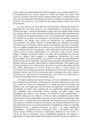 pares, além de personalidade influente (posto que sempre polêmica –
ou exatamente por causa disso) em todas as áreas de nossa vida
cultural. Quando Terra em transe estava sendo feito, a expectativa em
torno do que Glauber faria depois de Deus e o Diabo na Terra do Sol era
enorme. Fui sozinho a um cinema de Copacabana assistir ao novo
lançamento.
      Eu viera para o Rio em abril ou maio de 66 e, depois de morar no
apartamento de Alex Chacon em Copacabana, mudei-me para o
“Solar da Fossa”, como foi apelidado o precursor dos apart-hotéis no Rio
de Janeiro. Era uma velha casa de fazenda que tinha sido transformada
num conjunto de apartamentos, com uma portaria de hotel barato e
um mínimo de serviço de limpeza e arrumação de quartos. Enormes
corredores, ao longo dos quais se alinhavam os apartamentos,
circundavam um jardim interno. A proprietária (ou aquela que todos
tomavam por tal) muitas vezes estava na entrada, por trás do balcão,
com os cabelos oxigenados e fumando um charuto. Mas essa descrição
- ou o apelido que o solar ganhou - não deve levar à crença de que se
tratava de um antro deprimente. Ao contrário, tudo ali era limpo,
alegre, arejado e parecia sólido. E a visão da proprietária de charuto
entre os dedos mais sugeria a elegância excêntrica de uma
personagem de filme alemão. O enorme número de apartamentos
quarto-e-sala com banheiro razoável era ocupado principalmente por
artistas: músicos, poetas, desenhistas e atrizes iniciantes. Uma gente que
tinha descoberto um modo bonito de viver num ponto excelente do Rio
de então (encostado à rocha onde se abriu o Túnel Novo na
confluência de Copacabana com Botafogo e a Urca) por muito pouco
dinheiro. Dedé, que tinha combinado de vir comigo para o Rio, estava
morando na casa da avó, no Flamengo, mas ficava no solar todo o
tempo de que dispúnhamos para estar juntos.
     O próprio apelido de Solar da Fossa (o nome verdadeiro era Solar
Santa Teresinha!) conotava sofisticação e mesmo refinamento, uma vez
que “estar na fossa” era expressão in, usada por gente da Zona Sul
carioca. Era uma gíria de fãs de filmes de Bergman e pacientes de
psicanálise. O termo fossa, apesar de seu significado original grosseiro
(na verdade não vivenciado pelos usuários da gíria, todos eles
moradores de bairros com serviço de esgoto e bom saneamento -
bastando dizer que eu mesmo, vindo de uma cidadezinha do interior
basicamente bem urbanizada, usei por muito tempo a expressão sem
atinar com o significado nauseabundo da palavra fossa), se aplicava
aos sambas-canções modernos de Maysa, Tito Madi e Dolores Duran da
fase pré-bossa nova e era popularmente considerado chique. O sentido
metafórico que a palavra ganhou na gíria - ou seja: depressão
psicológica - tampouco era condizente com a atmosfera do solar.
Como jovens artistas achavam engraçado dizerem-se “na fossa”, e
como os que os olhavam com curiosidade gostavam de repetir a
expressão, o proto-apart-hotel eleito para moradia de bossa ganhou o
 
