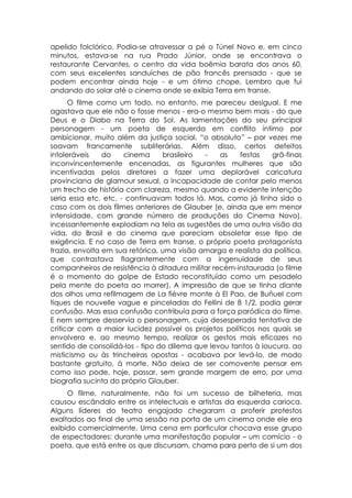 apelido folclórico. Podia-se atravessar a pé o Túnel Novo e, em cinco
minutos, estava-se na rua Prado Júnior, onde se encontrava o
restaurante Cervantes, o centro da vida boêmia barata dos anos 60,
com seus excelentes sanduíches de pão francês prensado - que se
podem encontrar ainda hoje - e um ótimo chope. Lembro que fui
andando do solar até o cinema onde se exibia Terra em transe.
      O filme como um todo, no entanto, me pareceu desigual. E me
agastava que ele não o fosse menos - era-o mesmo bem mais - do que
Deus e o Diabo na Terra do Sol. As lamentações do seu principal
personagem - um poeta de esquerda em conflito íntimo por
ambicionar, muito além da justiça social, “o absoluto” – por vezes me
soavam francamente subliterárias. Além disso, certos defeitos
intoleráveis    do    cinema     brasileiro -    as    festas   grã-finas
inconvincentemente encenadas, as figurantes mulheres que são
incentivadas pelos diretores a fazer uma deplorável caricatura
provinciana de glamour sexual, a incapacidade de contar pelo menos
um trecho de história com clareza, mesmo quando a evidente intenção
seria essa etc. etc. - continuavam todos lá. Mas, como já tinha sido o
caso com os dois filmes anteriores de Glauber (e, ainda que em menor
intensidade, com grande número de produções do Cinema Novo),
incessantemente explodiam na tela as sugestões de uma outra visão da
vida, do Brasil e do cinema que pareciam obsoletar esse tipo de
exigência. E no caso de Terra em transe, o próprio poeta protagonista
trazia, envolta em sua retórica, uma visão amarga e realista da política,
que contrastava flagrantemente com a ingenuidade de seus
companheiros de resistência à ditadura militar recém-instaurada (o filme
é o momento do golpe de Estado reconstituído como um pesadelo
pela mente do poeta ao morrer). A impressão de que se tinha diante
dos olhos uma refilmagem de La fièvre monte à El Pao, de Buñuel com
tiques de nouvelle vague e pinceladas do Fellini de 8 1/2, podia gerar
confusão. Mas essa confusão contribuía para a força paródica do filme.
E nem sempre desservia o personagem, cuja desesperada tentativa de
criticar com a maior lucidez possível os projetos políticos nos quais se
envolvera e, ao mesmo tempo, realizar os gestos mais eficazes no
sentido de consolidá-los - tipo do dilema que levou tantos à loucura, ao
misticismo ou às trincheiras opostas - acabava por levá-lo, de modo
bastante gratuito, à morte. Não deixa de ser comovente pensar em
como isso pode, hoje, passar, sem grande margem de erro, por uma
biografia sucinta do próprio Glauber.
     O filme, naturalmente, não foi um sucesso de bilheteria, mas
causou escândalo entre os intelectuais e artistas da esquerda carioca.
Alguns líderes do teatro engajado chegaram a proferir protestos
exaltados ao final de uma sessão na porta de um cinema onde ele era
exibido comercialmente. Uma cena em particular chocava esse grupo
de espectadores: durante uma manifestação popular – um comício - o
poeta, que está entre os que discursam, chama para perto de si um dos
 