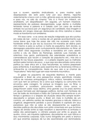 que o ouvem, operário sindicalizado, e, para mostrar quão
despreparado ele está para lutar por seus direitos, tapa-lhe
violentamente a boca com a mão, gritando para os demais assistentes
e para nós, na sala do cinema: “Isto é o Povo! Um imbecil, um
analfabeto, um despolitizado!”. Em seguida, um homem miserável,
representante da pobreza desorganizada, surge dentre a multidão
tentando tomar a palavra e é calado com um cano de revólver
enfiado na sua boca por um segurança do candidato. Essa imagem é
reiterada em longos close-ups destacados do ritmo narrativo e desse
modo se transforma num emblema.
      Vivi essa cena - e as cenas de reação indignada que ela suscitou
em rodas de bar - como o núcleo de um grande acontecimento cujo
nome breve que hoje lhe posso dar não me ocorreria com tanta
facilidade então (e por isso eu buscava mil maneiras de dizê-lo para
mim mesmo e para os outros): a morte do populismo. Sem dúvida, os
demagogos populistas eram suntuosamente ridicularizados no filme: ali
eles eram vistos segurando crucifixos e bandeiras em carro aberto
contra o céu do Aterro do Flamengo, exibindo suas mansões de
ostentoso mau gosto, participando das solenidades eclesiásticas e
carnavalescas que tocam o coração do populacho etc.; mas era a
própria fé nas forças populares - e o próprio respeito que os melhores
sentiam pelos homens do povo - o que aqui era descartado como arma
política ou valor ético em si. Essa hecatombe, eu estava preparado
para enfrentá-la. E excitado para examinar-lhe os fenômenos íntimos e
antever-lhe as conseqüências. Nada do que veio a se chamar de
“tropicalismo” teria tido lugar sem esse momento traumático.
      O golpe no populismo de esquerda libertava a mente para
enquadrar o Brasil de uma perspectiva ampla, permitindo miradas
críticas de natureza antropológica, mítica, mística, formalista e moral
com que nem se sonhava. Se a cena que indignou os comunistas me
encantou pela coragem, foi porque as imagens que, no filme, a
precediam e sucediam, procuravam revelar como somos e
perguntavam sobre nosso destino. Uma grande cruz na praia domina
um grupo formado por demagogos políticos, bichas com fantasias de
luxo do baile do Municipal e índios de Carnaval: experimenta-se a um
tempo o grotesco e o arejado da situação dessa ilha sempre recém-
descoberta e sempre oculta, o Brasil; em meio à multidão de um
comício, um velhinho samba de maneira graciosa e ridícula, lúbrica e
angelical, alegremente perdido: o povo brasileiro é captado em seus
paradoxos que não se sabe se são desesperantes ou sugestivos;
decisões políticas são discutidas num pátio cimentado em que as linhas
negras de divisão entre as lajes ressaltam e desmentem as entradas e
saídas das personagens; a câmera passeia por entre os grupos de
quatro, cinco, seis inquietos agitadores, discordantes em suas táticas e
seus movimentos corporais; tudo numa fotografia em preto e branco
em que enormes espaços de luz são assombrados por dominadoras
 