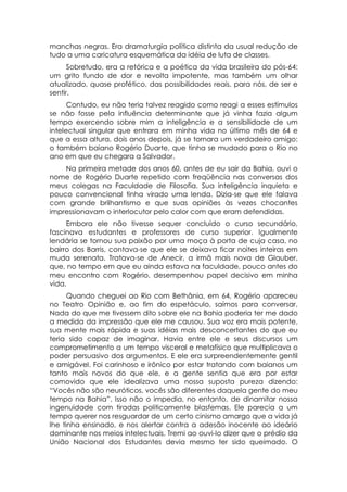 manchas negras. Era dramaturgia política distinta da usual redução de
tudo a uma caricatura esquemática da idéia de luta de classes.
      Sobretudo, era a retórica e a poética da vida brasileira do pós-64:
um grito fundo de dor e revolta impotente, mas também um olhar
atualizado, quase profético, das possibilidades reais, para nós, de ser e
sentir.
      Contudo, eu não teria talvez reagido como reagi a esses estímulos
se não fosse pela influência determinante que já vinha fazia algum
tempo exercendo sobre mim a inteligência e a sensibilidade de um
intelectual singular que entrara em minha vida no último mês de 64 e
que a essa altura, dois anos depois, já se tornara um verdadeiro amigo:
o também baiano Rogério Duarte, que tinha se mudado para o Rio no
ano em que eu chegara a Salvador.
    Na primeira metade dos anos 60, antes de eu sair da Bahia, ouvi o
nome de Rogério Duarte repetido com freqüência nas conversas dos
meus colegas na Faculdade de Filosofia. Sua inteligência inquieta e
pouco convencional tinha virado uma lenda. Dizia-se que ele falava
com grande brilhantismo e que suas opiniões às vezes chocantes
impressionavam o interlocutor pelo calor com que eram defendidas.
     Embora ele não tivesse sequer concluído o curso secundário,
fascinava estudantes e professores de curso superior. Igualmente
lendária se tornou sua paixão por uma moça à porta de cuja casa, no
bairro dos Barris, contava-se que ele se deixava ficar noites inteiras em
muda serenata. Tratava-se de Anecir, a irmã mais nova de Glauber,
que, no tempo em que eu ainda estava na faculdade, pouco antes do
meu encontro com Rogério, desempenhou papel decisivo em minha
vida.
      Quando cheguei ao Rio com Bethânia, em 64, Rogério apareceu
no Teatro Opinião e, ao fim do espetáculo, saímos para conversar.
Nada do que me tivessem dito sobre ele na Bahia poderia ter me dado
a medida da impressão que ele me causou. Sua voz era mais potente,
sua mente mais rápida e suas idéias mais desconcertantes do que eu
teria sido capaz de imaginar. Havia entre ele e seus discursos um
comprometimento a um tempo visceral e metafísico que multiplicava o
poder persuasivo dos argumentos. E ele era surpreendentemente gentil
e amigável. Foi carinhoso e irônico por estar tratando com baianos um
tanto mais novos do que ele, e a gente sentia que era por estar
comovido que ele idealizava uma nossa suposta pureza dizendo:
“Vocês não são neuróticos, vocês são diferentes daquela gente do meu
tempo na Bahia”. Isso não o impedia, no entanto, de dinamitar nossa
ingenuidade com tiradas politicamente blasfemas. Ele parecia a um
tempo querer nos resguardar de um certo cinismo amargo que a vida já
lhe tinha ensinado, e nos alertar contra a adesão inocente ao ideário
dominante nos meios intelectuais. Tremi ao ouvi-lo dizer que o prédio da
União Nacional dos Estudantes devia mesmo ter sido queimado. O
 