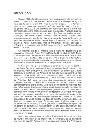 INTRODUÇÃO

      No ano 2000 o Brasil comemora, além da passagem do século e do
milênio, quinhentos anos do seu descobrimento. Claro que, a rigor, o
novo século começa em 2001, mas as comemorações - e as fantasias
supersticiosas terão lugar na noite de 31de dezembro de 1999 para 1º
de janeiro de 2000. É um acúmulo de significados para a data não
compartilhado com nenhum outro país do mundo. A sobrecarga de
presságios desencadeada por uma tal conjunção combina bem com a
psicologia de uma nação falhada que encontra razões para
envergonhar-se de um dia ter sido chamada de “país do futuro”. Na
verdade, essas expectativas tomam hoje a forma de uma resignação
prévia a novas frustrações, mas a magnitude dessas decepções
antevividas revela que - feliz e infelizmente - estamos muito longe de um
realismo sensato.
     Aprendemos desde a infância que o Brasil foi descoberto pelo
navegador português Pedro Álvares Cabral a 22 de abril de 1500. Todos
os outros países da América consideram-se suficientemente descobertos
em conjunto por Cristóvão Colombo em 1492. O Brasil, no entanto, teve
que ser descoberto depois, separadamente. Quando menino, em Santo
Amaro da Purificação, na Bahia, eu já perguntava: “Por quê?”.
      Podiam dizer-nos, por exemplo, que Colombo não passou das ilhas
da América Central e que o continente propriamente dito só veio a ser
alcançado, pelos portugueses, oito anos depois: ou então que Cabral
descobriu a existência da América do Sul, de que os espanhóis não
teriam a menor idéia; mas não: contam-nos que o Brasil apareceu
como um continente independente ou uma ilha descomunal no meio
do Atlântico Sul, para surpresa dos navegadores lusitanos que,
querendo costear a África para chegar às “Índias”, afastaram-se
demasiadamente para oeste. Que esse acontecimento histórico tão
mal definido seja situado com tanta exatidão na metade do segundo
milênio da nossa era só estimula a produção de uma autoconsciência
nacional a um tempo inconsistente e exagerada. Os Estados Unidos são
um país sem nome - América é o nome do continente onde, entre
outros, os estados de colonização inglesa se uniram e a mera
designação da união desses estados não constitui uma nomeação -, o
Brasil é um nome sem país. Os colonizadores ingleses deixaram a
impressão de ter roubado o nome geral do continente para o país que
fundaram. Os portugueses não parecem ter chegado a fundar um país
propriamente, mas deram um jeito de sugerir que não aportaram a uma
parte da América e sim a uma totalidade absolutamente outra a que
chamaram de Brasil.
    O paralelo com os Estados Unidos é inevitável. Se todos os países
do mundo têm, hoje, de se medir com a “América”, de se posicionar
em face do Império Americano, e se os outros países das Américas o
 