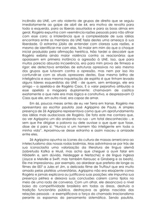 incêndio da UNE, um ato violento de grupos de direita que se seguiu
imediatamente ao golpe de abril de 64, era motivo de revolta para
toda a esquerda, para os liberais assustados e para as boas almas em
geral. Rogério expunha com veemência razões pessoais para não afinar
com esse coro: a intolerância que a complexidade de suas idéias
encontrara entre os membros da UNE fazia destes uma ameaça à sua
liberdade. O estranho júbilo de entender com clareza suas razões, e
mesmo de identificar-me com elas, foi maior em mim do que o choque
inicial produzido pela afirmação herética. Não tardei a descobrir que
Rogério exibiria ainda maior violência contra os reacionários que
apoiassem em primeira instância a agressão à UNE. Isso, que para
muitos parecia absurda incoerência, era para mim prova de firmeza e
rigor: ele detectava embriões de estruturas opressivas no seio mesmo
dos grupos que lutavam contra a opressão, mas nem por isso iria
confundir-se com os atuais opressores destes. Esse mesmo brilho de
inteligência e essa mesma inquietação de espírito é que tinham levado
alguns lideres esquerdistas da UNE - de quem, sem embargo, ele era
amigo – a apelida-o de Rogério Caos. E o valor pejorativo atribuído a
esse apelido o magoara duplamente: chamavam de caótico
exatamente o que nele era mais lógico e construtivo, e desprezavam O
Caos que ele, em outro nível, era capaz de amar.
     Em 66, poucos meses antes de eu ver Terra em transe. Rogério me
apresentara ao escritor paulista José Agrippino de Paula. A simples
presença de Zé Agrippino representava como que um aprofundamento
das idéias mais audaciosas de Rogério. De fato este me contara que,
ao ver Agrippino um dia andando na rua - um total desconhecido -, e
sem que lhe dirigisse a palavra ou dele ouvisse o que quer que fosse,
disse de si para si: “Nunca vi um homem tão inteligente em toda a
minha vida”. Aproximou-se desse estranho e assim nasceu a amizade
entre eles.
      Zé Agrippino opunha os ícones da cultura de massas americana ao
intelectualismo das nossas rodas boêmias. Mas adivinhava-se por trás de
sua iconoclastia uma valorização da literatura de língua alemã
(sobretudo Kafka e Musil, mas acho que cheguei a ouvir falar em
Hölderlin e, sem dúvida, Heidegger e Nietzsche) e de língua inglesa
(Joyce e Melville e Swift, mas também Kerouac e Ginsberg e os beats).
Ele me impressionou, por exemplo, ao alardear que preferia de longe os
filmes de 007 a Jules et Jim, o delicado filme de Truffaut que era muito
amado pelas platéias universitárias. Agrippino não era eloqüente como
Rogério e jamais explicava ou justificava suas posições: ele impunha sua
presença pétrea e deixava suas conclusões caírem como tijolos no
meio de uma roda de conversa. Com um olhar, ele desancava o nível
baixo da competitividade brasileira em todas as áreas, destruía a
tradição funcionária pública, destroçava as glórias nascidas das
relações pessoais - e exemplificava a força do chamado irracionalismo
perante os espasmos do pensamento sistemático. Sendo paulista,
 