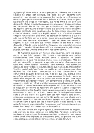 Agrippino já via as coisas de uma perspectiva diferente da nossa: ter
nascido no Brasil, por exemplo, era para ele um acidente nem
auspicioso nem deplorável, apenas ele lhe media as vantagens e as
desvantagens práticas com lúcida objetividade. Que as desvantagens
superassem de longe as vantagens, isso nada tinha a ver com sua
disposição afetiva em relação ao país: era apenas um dado concreto a
ser computado. Ele foi para mim, por muito tempo, uma personagem
de Rogério. Sem dúvida a anedota que este contava sobre o encontro
dos dois contribuía para essa impressão. De todo modo, ele encarnava
com radicalidade um dito que Rogério repetia e eu não sei se era uma
citação: “O problema, para mim, de escrever um romance é que eu
não me contentaria em ser o autor - quero ser o personagem”. Ambos
estavam, não obstante, escrevendo, cada um deles um romance.
Rogério, o que teria sido sua estréia literária se ele não o tivesse
destruído antes de tentar publicá-lo; Agrippino, seu segundo livro, uma
“epopéia” que ele intitulara Panamérica e em breve se seguiria a Lugar
público, lançado um ano antes de nós nos conhecermos.
     Zé Agrippino parecia um homem das cavernas, com sua barba
negra e seu jeito pesado. Ele nunca correspondia aos sorrisos
convencionais que todos trocam entre si quando se olham
casualmente, o que me deixava muitas vezes constrangido. Mas ele
não era descortês ou grosseiro e quando um sorriso aflorava em seu
rosto não vinha apenas valorizado pela raridade mas sobretudo
adensado pela verdade e inevitabilidade. Sua namorada, Maria Esther
Stockler, também de São Paulo, compartilhava naturalmente com ele a
decisão de não fazer         concessões aos ritos convencionais da
convivência pequeno-burguesa. Ela, mais do que ele, exalava uma
atmosfera aristocrática que era uma permanente lição sobre a
verdadeira elegância, sempre provando como e por que algo
vulgarmente considerado vulgar - um comprimento de saia, um gesto,
uma cor - podia ser, afinal, o melhor exemplo de refinamento. Ela era
dançarina e pertencia a uma família rica de São Paulo. Os dois nunca
se beijavam ou mesmo se tocavam em público. Apenas chegavam
juntos e saíam juntos. Rogério contava que, no entanto, quando ele os
hospedava na sua casa de Santa Teresa, eles às vezes passavam uma
noite e um dia inteiros no quarto, sem sair nem mesmo para comer,
entregues sexualmente um ao outro. Na praia, ela era olhada com
assombro pelas carioquinhas depiladas, porque seus pêlos pubianos
escorriam com a água por sob o biquíni pelas coxas abaixo, e suas
axilas tampouco eram raspadas. No entanto, sua imponência era a de
uma rainha, enquanto as outras pareciam coristas.
    Eles liam revistas em língua inglesa e, diferentemente de Rogério,
não usavam as gírias correntes ou palavrões. Pareciam estrangeiros
(embora Agrippino fosse fisicamente um tipo brasileiríssimo, enquanto
Maria Esther tinha aspecto de caucasiana pura) ou pessoas de outra
época (ele paleolítico, ela pré-renascentista, ambos do futuro).
 