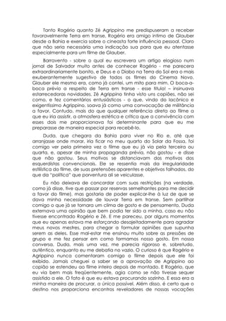 Tanto Rogério quanto Zé Agrippino me predispuseram a receber
favoravelmente Terra em transe. Rogério era amigo intimo de Glauber
desde a Bahia e exercia sobre o cineasta forte influência pessoal. Claro
que não seria necessária uma indicação sua para que eu atentasse
especialmente para um filme de Glauber.
     Barravento - sobre o qual eu escrevera um artigo elogioso num
jornal de Salvador muito antes de conhecer Rogério - me parecera
extraordinariamente bonito, e Deus e o Diabo na Terra do Sol era o mais
exuberantemente sugestivo de todos os filmes do Cinema Novo.
Glauber ele mesmo era, como já contei, um mito para mim. O boca-a-
boca prévio a respeito de Terra em transe - esse titulo! – insinuava
estarrecedoras novidades. Zé Agrippino tinha visto uns copiões, não sei
como, e fez comentários entusiásticos - o que, vindo do lacônico e
exigentíssimo Agrippino, soava já como uma convocação de militância
a favor. Contudo, mais do que qualquer referência direta ao filme a
que eu iria assistir, a atmosfera estética e crítica que a convivência com
esses dois me proporcionava foi determinante para que eu me
preparasse de maneira especial para recebê-lo.
       Duda, que chegara da Bahia para viver no Rio e, até que
arranjasse onde morar, iria ficar no meu quarto do Solar da Fossa, foi
comigo ver pela primeira vez o filme que eu já via pela terceira ou
quarta, e, apesar de minha propaganda prévia, não gostou - e disse
que não gostou. Seus motivos se distanciavam dos motivos dos
esquerdistas convencionais. Ele se ressentia mais da irregularidade
estilística do filme, de suas pretensões aparentes e objetivos falhados, do
que da “política” que porventura ali se veiculasse.
      Eu não deixava de concordar com suas restrições (na verdade,
como já disse, tive que passar por reservas semelhantes para me decidir
a favor do filme), mas gostaria de poder explicar-lhe à luz de que se
dava minha necessidade de louvar Terra em transe. Sem partilhar
comigo o que já se tornara um clima de gosto e de pensamento, Duda
externava uma opinião que bem podia ter sido a minha, caso eu não
tivesse encontrado Rogério e Zé. E me pareceu, por alguns momentos
que eu apenas estava me esforçando desajeitadamente para agradar
meus novos mestres, para chegar a formular opiniões que supunha
serem as deles. Esse mal-estar me ensinou muito sobre as pressões de
grupo e me fez pensar em como formamos nosso gosto. Em nossa
conversa, Duda, mais uma vez, me parecia rigoroso e, sobretudo,
autêntico, enquanto eu me debatia no vazio. O curioso é que Rogério e
Agrippino nunca comentaram comigo o filme depois que ele foi
exibido. Jamais cheguei a saber se a aprovação de Agrippino ao
copião se estendeu ao filme inteiro depois de montado. E Rogério, que
eu via bem mais freqüentemente, agia como se não tivesse sequer
assistido a ele. O fato é que eu estava procurando sozinho. E essa era a
minha maneira de procurar, a única possível. Além disso, é certo que o
destino nos proporciona encontros reveladores de nossas vocações
 