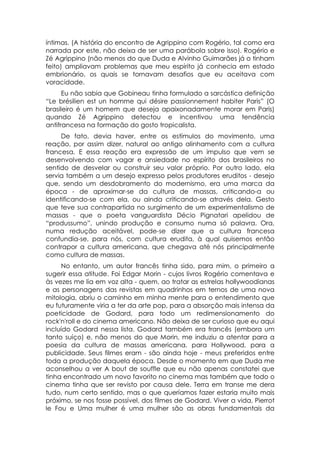 íntimas. (A história do encontro de Agrippino com Rogério, tal como era
narrada por este, não deixa de ser uma parábola sobre isso). Rogério e
Zé Agrippino (não menos do que Duda e Alvinho Guimarães já o tinham
feito) ampliavam problemas que meu espírito já conhecia em estado
embrionário, os quais se tornavam desafios que eu aceitava com
voracidade.
      Eu não sabia que Gobineau tinha formulado a sarcástica definição
“Le brésilien est un homme qui désire passíonnement habiter Paris” (O
brasileiro é um homem que deseja apaixonadamente morar em Paris)
quando Zé Agrippino detectou e incentivou uma tendência
antifrancesa na formação do gosto tropicalista.
     De fato, devia haver, entre os estímulos do movimento, uma
reação, por assim dizer, natural ao antigo alinhamento com a cultura
francesa. E essa reação era expressão de um impulso que vem se
desenvolvendo com vagar e ansiedade no espírito dos brasileiros no
sentido de desvelar ou construir seu valor próprio. Por outro lado, ela
servia também a um desejo expresso pelos produtores eruditos - desejo
que, sendo um desdobramento do modernismo, era uma marca da
época - de aproximar-se da cultura de massas, criticando-a ou
identificando-se com ela, ou ainda criticando-se através dela. Gesto
que teve sua contrapartida no surgimento de um experimentalismo de
massas - que o poeta vanguardista Décio Pignatari apelidou de
“produssumo”, unindo produção e consumo numa só palavra. Ora,
numa redução aceitável, pode-se dizer que a cultura francesa
confundia-se, para nós, com cultura erudita, à qual quisemos então
contrapor a cultura americana, que chegava até nós principalmente
como cultura de massas.
     No entanto, um autor francês tinha sido, para mim, o primeiro a
sugerir essa atitude. Foi Edgar Morin - cujos livros Rogério comentava e
às vezes me lia em voz alta - quem, ao tratar as estrelas hollywoodianas
e as personagens das revistas em quadrinhos em ternos de uma nova
mitologia, abriu o caminho em minha mente para o entendimento que
eu futuramente viria a ter da arte pop, para a absorção mais intensa da
poeticidade de Godard, para todo um redimensionamento do
rock'n'roll e do cinema americano. Não deixa de ser curioso que eu aqui
incluído Godard nessa lista. Godard também era francês (embora um
tanto suíço) e, não menos do que Morin, me induziu a atentar para a
poesia da cultura de massas americana, para Hollywood, para a
publicidade. Seus filmes eram - são ainda hoje - meus preferidos entre
toda a produção daquela época. Desde o momento em que Duda me
aconselhou a ver A bout de souffle que eu não apenas constatei que
tinha encontrado um novo favorito no cinema mas também que todo o
cinema tinha que ser revisto por causa dele. Terra em transe me dera
tudo, num certo sentido, mas o que queríamos fazer estaria muito mais
próximo, se nos fosse possível, dos filmes de Godard. Viver a vida, Pierrot
le Fou e Uma mulher é uma mulher são as obras fundamentais da
 