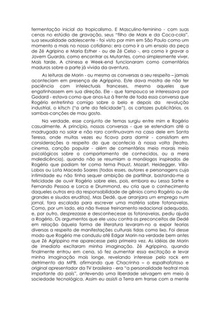 fermentação inicial do tropicalismo. E Masculino-feminino - com suas
cenas no estúdio de gravação, seus “filho de Marx e da Coca-cola”,
sua sexualidade adolescente - foi visto por mim em São Paulo como um
momento a mais no nosso cotidiano: era como ir a um ensaio da peça
de Zé Agripino e Maria Esther - ou de Zé Celso -, era como ir gravar o
Jovem Guarda, como encontrar os Mutantes, como simplesmente viver.
Mais tarde, A chinesa e Week-end funcionaram como comentários
maduros sobre a parte já vivida da aventura.
     As leituras de Morin - ou mesmo as conversas a seu respeito – jamais
aconteciam em presença de Agrippino. Este dava mostra de não ter
paciência com intelectuais franceses, mesmo aqueles que
engatinhassem em sua direção. Ele - que tampouco se interessava por
Godard - estava como que anos-luz à frente de toda essa conversa que
Rogério entretinha comigo sobre o belo e depois da revolução
industrial, o kitsch (“a arte da felicidade”), os cartazes publicitários, os
sambas-canções de mau gosto.
      Na verdade, esse conjunto de temas surgiu entre mim e Rogério
casualmente. A princípio, nossas conversas - que se estendiam até a
madrugada no solar e não raro continuavam na casa dele em Santa
Teresa, onde muitas vezes eu ficava para dormir - consistiam em
considerações a respeito do que acontecia à nossa volta (teatro,
cinema, canção popular - além de comentários meio morais meio
psicológicos sobre o comportamento de conhecidos, ou a mera
maledicência), quando não se resumiam a monólogos inspirados de
Rogério que podiam ter como tema Proust, Mozart, Heidegger, Villa-
Lobos ou Lota Macedo Soares (todos esses, autores e personagens cuja
intimidade eu não tinha sequer ambição de partilhar, bastando-me a
felicidade de ouvir Rogério sobre eles, pois, embora eu Lessa Sartre e
Fernando Pessoa e Lorca e Drummond, eu cria que o conhecimento
daqueles outros era da responsabilidade de gênios como Rogério ou de
grandes e sisudos eruditos). Mas Dedé, que arranjara um emprego num
jornal, fora escalada para escrever uma matéria sobre fotonovelas.
Como, por um lado, ela não tivesse treinamento redacional adequado,
e, por outro, desprezasse e desconhecesse as fotonovelas, pediu ajuda
a Rogério. Os argumentos que ele usou contra os preconceitos de Dedé
em relação àquela forma de literatura levaram-no a expor teorias
diversas a respeito de manifestações culturais tidas como lixo. Foi desse
modo que Rogério me conduziu até Edgar Morin na verdade bem antes
que Zé Agrippino me aparecesse pela primeira vez. As idéias de Morin
de imediato excitaram minha imaginação. Zé Agrippino, quando
finalmente entrou em cena, só fez aumentar essa excitação e levar
minha imaginação mais longe, revelando interesse pelo rock em
detrimento da MPB, afirmando que Chacrinha – o espalhafatoso e
original apresentador da TV brasileira - era “a personalidade teatral mais
importante do país”, antevendo uma liberdade selvagem em meio à
sociedade tecnológica. Assim eu assisti a Terra em transe com a mente
 