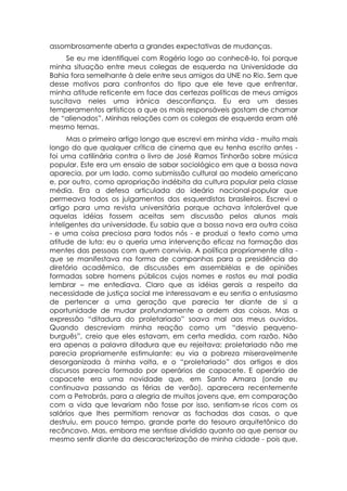 assombrosamente aberta a grandes expectativas de mudanças.
     Se eu me identifiquei com Rogério logo ao conhecê-lo, foi porque
minha situação entre meus colegas de esquerda na Universidade da
Bahia fora semelhante à dele entre seus amigos da UNE no Rio. Sem que
desse motivos para confrontos do tipo que ele teve que enfrentar,
minha atitude reticente em face das certezas políticas de meus amigos
suscitava neles uma irônica desconfiança. Eu era um desses
temperamentos artísticos a que os mais responsáveis gostam de chamar
de “alienados”. Minhas relações com os colegas de esquerda eram até
mesmo ternas.
      Mas o primeiro artigo longo que escrevi em minha vida - muito mais
longo do que qualquer crítica de cinema que eu tenha escrito antes -
foi uma catilinária contra o livro de José Ramos Tinhorão sobre música
popular. Este era um ensaio de sabor sociológico em que a bossa nova
aparecia, por um lado, como submissão cultural ao modelo americano
e, por outro, como apropriação indébita da cultura popular pela classe
média. Era a defesa articulada do ideário nacional-popular que
permeava todos os julgamentos dos esquerdistas brasileiros. Escrevi o
artigo para uma revista universitária porque achava intolerável que
aquelas idéias fossem aceitas sem discussão pelos alunos mais
inteligentes da universidade. Eu sabia que a bossa nova era outra coisa
- e uma coisa preciosa para todos nós - e produzi o texto como uma
atitude de luta: eu o queria uma intervenção eficaz na formação das
mentes das pessoas com quem convivia. A política propriamente dita -
que se manifestava na forma de campanhas para a presidência do
diretório acadêmico, de discussões em assembléias e de opiniões
formadas sobre homens públicos cujos nomes e rostos eu mal podia
lembrar – me entediava. Claro que as idéias gerais a respeito da
necessidade de justiça social me interessavam e eu sentia o entusiasmo
de pertencer a uma geração que parecia ter diante de si a
oportunidade de mudar profundamente a ordem das coisas. Mas a
expressão “ditadura do proletariado” soava mal aos meus ouvidos.
Quando descreviam minha reação como um “desvio pequeno-
burguês”, creio que eles estavam, em certa medida, com razão. Não
era apenas a palavra ditadura que eu rejeitava; proletariado não me
parecia propriamente estimulante: eu via a pobreza miseravelmente
desorganizada à minha volta, e o “proletariado” dos artigos e dos
discursos parecia formado por operários de capacete. E operário de
capacete era uma novidade que, em Santo Amara (onde eu
continuava passando as férias de verão), aparecera recentemente
com a Petrobrás, para a alegria de muitos jovens que, em comparação
com a vida que levariam não fosse por isso, sentiam-se ricos com os
salários que lhes permitiam renovar as fachadas das casas, o que
destruiu, em pouco tempo, grande parte do tesouro arquitetônico do
recôncavo. Mas, embora me sentisse dividido quanto ao que pensar ou
mesmo sentir diante da descaracterização de minha cidade - pois que,
 
