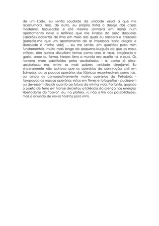 de um Lado, eu sentia saudade da unidade visual a que me
acostumara, mas, de outro, eu próprio tinha o desejo das casas
modernas taqueadas e até mesmo sonhava em morar num
apartamento novo e retilíneo que me livrasse do peso daqueles
casarões cobertos de limo em meio aos quais eu nascera e crescera
(parecia-me que um apartamento de ar impessoal traria alegria e
liberdade à minha vida) -, eu me sentia, em questões para mim
fundamentais, muito mais longe do pequeno-burguês do que os meus
críticos: eles nunca discutiam temas como sexo e raça, elegância e
gosto, amor ou forma. Nesses itens o mundo era aceito tal e qual. Os
homens eram substituídos pelos assalariados - e, como já disse,
assalariado era, entre os mais pobres, raridade desejável. Eu
sinceramente não achava que os operários da construção civil em
Salvador, ou os poucos operários das fábricas reconhecíveis como tais,
ou ainda os comparativamente muitos operários da Petrobrás -
tampouco as massas operárias vistas em filmes e fotografias - pudessem
ou devessem decidir quanto ao futuro da minha vida. Portanto, quando
o poeta de Terra em transe decretou a falência da crença nas energias
libertadoras do “povo”, eu, na platéia, vi, não o fim das possibilidades,
mas o anúncio de novas tarefas para mim.
 