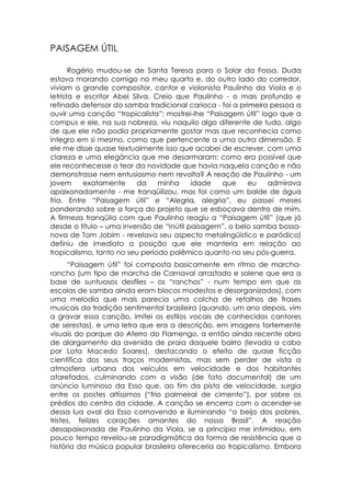 PAISAGEM ÚTIL

       Rogério mudou-se de Santa Teresa para o Solar da Fossa. Duda
estava morando comigo no meu quarto e, do outro lado do corredor,
viviam o grande compositor, cantor e violonista Paulinho da Viola e o
letrista e escritor Abel Silva. Creio que Paulinho - o mais profundo e
refinado defensor do samba tradicional carioca - foi a primeira pessoa a
ouvir uma canção “tropicalista”: mostrei-lhe “Paisagem útil” logo que a
compus e ele, na sua nobreza, viu naquilo algo diferente de tudo, algo
de que ele não podia propriamente gostar mas que reconhecia como
íntegro em si mesmo, como que pertencente a uma outra dimensão. E
ele me disse quase textualmente isso que acabei de escrever, com uma
clareza e uma elegância que me desarmaram: como era possível que
ele reconhecesse o teor da novidade que havia naquela canção e não
demonstrasse nem entusiasmo nem revolta? A reação de Paulinho - um
jovem      exatamente     da     minha    idade   que     eu   admirava
apaixonadamente - me tranqüilizou, mas foi como um balde de água
fria. Entre “Paisagem útil” e “Alegria, alegria”, eu passei meses
ponderando sobre a força do projeto que se esboçava dentro de mim.
A firmeza tranqüila com que Paulinho reagiu a “Paisagem útil” (que já
desde o título – uma inversão de “Inútil paisagem”, o belo samba bossa-
nova de Tom Jobim - revelava seu aspecto metalingüístico e paródico)
definiu de imediato a posição que ele manteria em relação ao
tropicalismo, tanto no seu período polêmico quanto no seu pós-guerra.
      “Paisagem útil” foi composta basicamente em ritmo de marcha-
rancho (um tipo de marcha de Carnaval arrastado e solene que era a
base de suntuosos desfiles – os “ranchos” - num tempo em que as
escolas de samba ainda eram blocos modestos e desorganizados), com
uma melodia que mais parecia uma colcha de retalhos de frases
musicais da tradição sentimental brasileira (quando, um ano depois, vim
a gravar essa canção, imitei os estilos vocais de conhecidos cantores
de serestas), e uma letra que era a descrição, em imagens fortemente
visuais do parque do Aterro do Flamengo, a então ainda recente obra
de alargamento da avenida de praia daquele bairro (levada a cabo
por Lota Macedo Soares), destacando o efeito de quase ficção
científica dos seus traços modernistas, mas sem perder de vista a
atmosfera urbana dos veículos em velocidade e dos habitantes
atarefados, culminando com a visão (de fato documental) de um
anúncio luminoso da Esso que, ao fim da pista de velocidade, surgia
entre os postes altíssimos (“frio palmeiral de cimento”), por sobre os
prédios do centro da cidade. A canção se encerra com o acender-se
dessa lua oval da Esso comovendo e iluminando “o beijo dos pobres,
tristes, felizes corações amantes do nosso Brasil”. A reação
desapaixonada de Paulinho da Viola, se a princípio me intimidou, em
pouco tempo revelou-se paradigmática da forma de resistência que a
história da música popular brasileira ofereceria ao tropicalismo. Embora
 