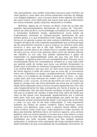 não premeditada, essa estréia tropicalista exclusiva para Paulinho da
Viola significou, para além das minhas pretensões nascidas do diálogo
com Rogério-Agrippino, uma conversa direta entre agentes da história
da nossa música, uma verificação das forças reais que se enfrentariam
em futuros embates, ações conjuntas, desacertos e mutirões.
      Bethânia, depois de um recesso na Bahia, onde ela se refez das
pressões descaracterizadoras decorrentes do sucesso de “Carcará”,
estava de volta ao Rio e, numa estratégia concebida em conjunto com
o empresário Guilherme Araújo, apresentava-se numa boate de
Copacabana cantando os sambas-canções sentimentais de que
sempre gostou e a que emprestava forte carga dramática. Esse show
tornou-se um grande sucesso da noite carioca e Bethânia somou uma
imagem de figura de culto à grande popularidade que conhecera logo
de seu lançamento nacional, o que a colocou no caminho certo para
tornar-se a diva que ela é até hoje. Datam desse período suas
aparições usando peruca de cabelos lisos e o pedido explícito que me
fez para que eu nunca mais opinasse sobre como ela deveria orientar
seu trabalho ou sua vida. Esse pedido representava o golpe de
misericórdia na responsabilidade sobre ela que meu pai tinha me
outorgado - e significou para mim um considerável alivio. Para ela, era a
emancipação oficial. Em conseqüência, embora eu a visse toda noite
por grande parte do tempo que durou sua primeira temporada na
boate (que a principio se chamava Cangaceiro mas em breve passou
a se chamar Barroco, sem que nem um nem outro nome determinasse
de forma alguma o estilo de música que se ouvia ali), a convivência
entre mim e Bethânia se rarefez consideravelmente. Guilherme Araújo
me dera a incumbência de fiscalizar a produção do show - ou seja:
cuidar para que tudo estivesse em ordem com os músicos, a própria
Bethânia, o som, a luz etc. na hora de ela entrar em cena. Lembro que
Dedé ia comigo mas não tinha permissão de entrar por ser menor de
idade (tinha dezessete anos) e ficava na porta esperando por mim. Edu
Lobo freqüentemente lhe fazia companhia em frente à boate ou nas
suas imediações; não raro eles ficavam sentados na beira da calçada
até que eu pudesse sair. Sandra, a bela irmã mais velha de Dedé que
viera ao Rio passar uma temporada, aparentemente era o estímulo
extra para mais esse gesto de generosidade por parte de Edu: ela
vinhaquase sempre acompanhando Dedé, e em breve Edu já lhe fazia
a corte, no que não foi de todo malsucedido. O mais importante
baterista da história do samba moderno, Edson Machado, estava
tocando com Bethânia, assim como o pianista Osmar Milhito, entre
outros músicos, todos muito bons, todos jazzísticos e todos oriundos do
Beco das Garrafas. Bethânia não é, em nenhum aspecto, uma cantora
jazzística. Mas sua chama pessoal, o sucesso que o show fazia e o mero
gosto de tocar na noite não permitiam que esses músicos se sentissem
entediados por estar tocando temas que lhes podiam parecer
antiquados, e, ainda por cima, arranjados de modo a produzir antes um
efeito dramático do que uma exibição de musicalidade. No entanto, foi
 